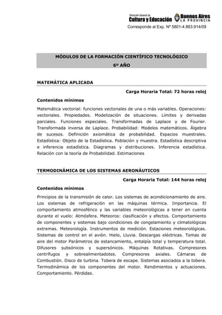 Corresponde al Exp. Nº 5801-4.863.914/09
MÓDULOS DE LA FORMACIÓN CIENTÍFICO TECNOLÓGICO
6º AÑO
MATEMÁTICA APLICADA
Carga Horaria Total: 72 horas reloj
Contenidos mínimos
Matemática vectorial: funciones vectoriales de una o más variables. Operaciones:
vectoriales. Propiedades. Modelización de situaciones. Límites y derivadas
parciales. Funciones especiales. Transformadas de Laplace y de Fourier.
Transformada inversa de Laplace. Probabilidad: Modelos matemáticos. Álgebra
de sucesos. Definición axiomática de probabilidad. Espacios muestrales.
Estadística: Objeto de la Estadística. Población y muestra. Estadística descriptiva
e inferencia estadística. Diagramas y distribuciones. Inferencia estadística.
Relación con la teoría de Probabilidad. Estimaciones
TERMODINÁMICA DE LOS SISTEMAS AERONÁUTICOS
Carga Horaria Total: 144 horas reloj
Contenidos mínimos
Principios de la transmisión de calor. Los sistemas de acondicionamiento de aire.
Los sistemas de refrigeración en las máquinas térmica. Importancia. El
comportamiento atmosférico y las variables meteorológicas a tener en cuenta
durante el vuelo: Atmósfera. Meteoros: clasificación y efectos. Comportamiento
de componentes y sistemas bajo condiciones de congelamiento y climatológicas
extremas. Meteorología. Instrumentos de medición. Estaciones meteorológicas.
Sistemas de control en el avión. Hielo, Lluvia. Descargas eléctricas. Tomas de
aire del motor Parámetros de estancamiento, entalpía total y temperatura total.
Difusores subsónicos y supersónicos. Máquinas Rotativas. Compresores
centrífugos y sobrealimentadotes. Compresores axiales. Cámaras de
Combustión. Disco de turbina. Tobera de escape. Sistemas asociados a la tobera.
Termodinámica de los componentes del motor. Rendimientos y actuaciones.
Comportamiento. Pérdidas.
 