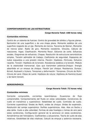 COMPORTAMIENTO DE LAS ESTRUCTURAS
Carga Horaria Total: 108 horas reloj
Contenidos mínimos
Centro de un sistema de fuerzas. Centro de gravedad de sólidos y figuras planas.
Baricentro de una superficie y de una chapa plana. Momento estático de una
superficie respecto de un eje. Momento de inercia. Teorema de Steiner. Momento
de inercia polar. Radio de giro. Momento resistente. Vínculos. Cálculo de
reacciones. Vigas: Clasificación. Momento flexor. Esfuerzo de corte. Esfuerzos
axiales. Diagramas de esfuerzos. Chapas. Resolución de estructuras aeronáuticas
simples. Tensión admisible de trabajo. Coeficiente de seguridad. Espesores de
tubos expuestos a una presión interna. Flexión: Hipótesis. Fórmulas. Esfuerzo
rasante. Torsión: Hipótesis de la torsión. Resistencia estática a la torsión. Módulo
de la elasticidad transversal. Ejes que transmiten potencia.Choque: Energía
absorbida en un ensayo de choque. Flexión por choque. Resistencia. Dureza:
Brinell, Rockwell y Vickers. Tensiones y deformación: Tensiones. Círculo de Mohr.
Círculo de Land. Elípse de Lamé. Hipótesis de rotura: Hipótesis de Rankine-Guest
y de Saint-Venant.
AERODINÁMICA
Carga Horaria Total: 72 horas reloj
Contenidos mínimos
Corriente compresible, corrientes isoentrópicas: Ecuaciones de flujo
comprensible. Comportamiento del fluido en estas velocidades. Condiciones de
vuelo en transónico y supersónico: Estabilidad de vuelo. Controles de vuelo.
Corriente supersónica: Ondas de Mach, ondas de choque. Ondas de expansión.
Resolución del campo supersónico. Perfiles supersónicos. Alas. Alas en flecha y
alas delta. Vuelo a alta velocidad. Formas de alas fuselajes y tomas de aire para
estas condiciones. Configuración general de la aeronave en estas condiciones.
Aerodinámica del helicóptero: Coeficientes y actuaciones. Teoría de vuelo de alas
rotativas. Estabilidad de alas rotativas. Calculo de empuje y potencia necesaria.
 