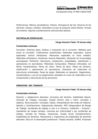 Corresponde al Exp. Nº 5801-4.863.914/09
Perfomances. Efectos aeroelásticos: Flameo. Divergencia del ala. Reversa de los
alerones. Causas y efectos. Velocidad a la que se producen estos efectos. Formas
de evitarlos. Algunas consideraciones estructurales básicas.
MATERIALES ESPECIALES
Carga Horaria Total: 72 horas reloj
Contenidos mínimos
Corrosión: Distintos tipos, Análisis y evaluación de la corrosión. Métodos para
evitar la corrosión. Tratamientos superficiales. Materiales especiales: Aceros
especiales. Aceros refractarios. Aleaciones especiales en otros metales.
Materiales refractarios. Cerámicos. Nuevos Materiales. Utilización en la tecnología
aeroespacial. Polímeros: Estructura, composición, propiedades, clasificación y
aplicaciones en aeronáutica. Materiales Compuestos: Plásticos reforzados con
fibras. Características. Fibras de vidrio. Fibras de Boro. Fibras de Carbono.
Clasificación y aplicaciones en aeronáutica. Utilización de materiales en
estructuras combinadas. Panal de abeja. Materiales en sándwich. Pegamentos.
Características y uso de los pegamentos utilizados en unión de materiales en los
componentes y estructuras de las aeronaves
DERECHOS DEL TRABAJO
Carga Horaria Total: 72 horas reloj
Contenidos mínimos
Derecho y obligaciones laborales: principios del derecho. Estabilidad laboral.
Contrato de Trabajo: Concepto. Sueldo mínimo vital y móvil: concepto y
objetivo. Remuneración: Concepto. Clases. Interpretación del recibo de haberes.
Aportes y Contribuciones. Asignaciones laborales. ART (Aseguradora de Riesgo
de Trabajo. Accidentes de trabajo in situ e in intinere)- Jubilación – O.Social -
Liquidación de cargas sociales. Licencias por enfermedad y por accidentes de
trabajo. Jornada de Trabajo. Vacaciones. Sueldo Anual Complementario.
Exigibilidad de derechos. Mecanismos y organismos de exigibilidad de derechos
laborales. Ética en el desempeño profesional. Trabajo decente. PyMES. Empresas
 