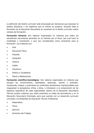 La definición del diseño curricular está atravesada por decisiones que expresan la
política educativa y los objetivos que la misma se propone. Durante toda la
formación de la Educación Secundaria se visualizan en el diseño curricular cuatro
campos de formación:
Formación General: Son saberes organizados en materias que todos los
estudiantes secundarios aprenden en su tránsito por el Nivel, sea cual fuere la
modalidad u orientación, y que son considerados como necesarios para la
formación. Las materias son:
• Arte
• Educación Física
• Filosofía
• Geografía
• Historia
• Inglés
• Literatura.
• Política y Ciudadanía
• Salud y Adolescencia
Formación científico-tecnológica: Son saberes organizados en módulos que
otorgan los conocimientos, habilidades, destrezas, valores y actitudes.
Comprende, integra y profundiza los contenidos disciplinares imprescindibles que
resguardan la perspectiva crítica y ética, e introducen a la comprensión de los
aspectos específicos de cada especialidad. Dentro de la Educación Secundaria
Técnica existen materias que están presentes en todas las tecnicaturas y en la
Educación Secundaria Orientada, pero que cuentan con un desarrollo curricular
vinculado a la Modalidad de Educación Técnico Profesional.
• Matemática
• Física
• Química
• Derechos del Trabajo
 