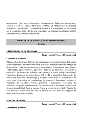 recuperadas. Micro emprendimientos. Microeconomía. Relaciones económicas:
Análisis económicos. Costos. Mercado de la PYMES. La retribución de los factores
productivos. Rentabilidad. Competencia apropiada e inapropiada. La tecnología
como mercancía. Ciclo vital de una tecnología. La empresa tecnológica. Gestión
administrativa y comercial: Impuestos.
MÓDULOS DE LA FORMACIÓN TÉCNICO ESPECÍFICA
6º AÑO
ESTRUCTURAS DE LA AERONAVE
Carga Horaria Total: 144 horas reloj
Contenidos mínimos
Máquinas herramientas. Técnicas de construcción de piezas básicas. Estructura
de los materiales: determinación de la estructura cristalina mediante ensayo de
Metalografía. Tratamientos térmicos y superficiales. Tratamientos superficiales.
Tratamientos Galvanotécnicos. Soldadura: Técnicas de soldadura. Inspección y
verificación de soldaduras. Soldadura de magnesio y titanio. Soldadura de acero
inoxidable. Soldadura de oxiacetileno, TIG y MIG y especiales. Fabricación de
estructuras tubulares. Ensamblaje y Reglaje. Verificación y alineamiento de
estructuras. Ensamblaje de componentes de aeronaves. Balanceado, regulado e
inspección de superficies móviles primarias y secundarias. Levantado de
aeronave con gatos. Verificación de la conformidad de la aeronave. Inspecciones
de aeronavegabilidad. Peso y balance (masa y centro de gravedad): Pesado de
una aeronave. Verificación del peso y balance de una aeronave, registro de
datos. Uso de gráficos y tablas.
PLANTAS DE PODER
Carga Horaria Total: 144 horas reloj
Contenidos mínimos
 