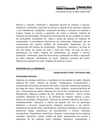 Corresponde al Exp. Nº 5801-4.863.914/09
Motores a reacción: Inspección y reparación general de motores a reacción.
Inspección, verificación, ejecución de servicio y reparación de motores a reacción
y sus instalaciones. Instalación, localización de fallas y remoción de motores a
turbina. Puesta en marcha y operación del motor a reacción. Sistema de
medición de combustible: Principio de funcionamiento de las unidades de control
de combustible. Localización de fallas y ajuste del sistema de medición de
combustibles y controladores electrónicos de combustible. Reparación del los
componentes del sistema medidor de combustible. Reparación del los
componentes del sistema de combustible, lubricación, inducción y de flujo de
aire del motor, de control de hielo y lluvia del motor, de flujo de aire y
temperatura de motor, sistema de enfriamiento, de escape y reversa.
Inspección, verificación, ejecución de servicios, localización de fallas y reparación
de estos sistemas. Ventiladores sin ducto. Sistemas auxiliares del motor.
Métodos de supresión de ruido. Unidades de potencia auxiliar.
SISTEMAS DE LA AERONAVE
Carga Horaria Total: 144 horas reloj
Contenidos mínimos
Sistemas de arranque eléctricos y neumáticos de las plantas de poder. Sistema
eléctrico del motor. Sistema de ignición: Configuración, funcionamiento y
componentes del sistema de ignición del motor a reacción. Sistema de protección
de fuego del motor. Sistemas Auxiliares: Vacío. Oxígeno. Acondicionamiento de
aire. Presurización de cabina. Máquinas de ciclo de aire. Calefacción de a bordo.
Refrigeración. Máquina cicladora de aire. Antihielo. Antilluvia. Anti-G. Contra
incendios. Detección de humo y de monóxido de carbono. Alarma y aviso.
Alarma de velocidad. Configuración. Sistemas de controles eléctricos de frenos y
antideslizamiento. Indicación y alarma de posición del tren de aterrizaje.
Mobiliario y servicios. Supervivencia. Sistemas electrónicos y de control:
Dispositivos de estado sólido. Rectificadores. Electrónica analógica y de potencia.
Electrónica digital. Dispositivos de accionamiento y control: sensores,
transductores. Taquímetros electrónicos. Montaje y desmontaje de los sistemas
indicados. Inspección, control, análisis de fallas, otorgamiento del servicio y
reparación de los sistemas antes indicados. Operación, manipulación y
 