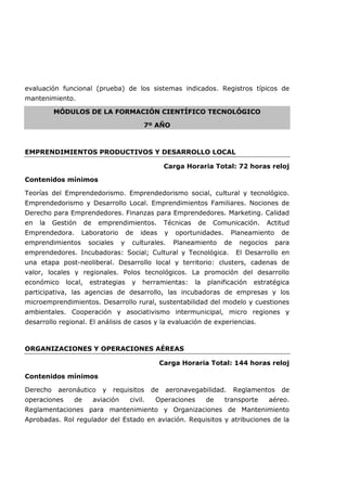 evaluación funcional (prueba) de los sistemas indicados. Registros típicos de
mantenimiento.
MÓDULOS DE LA FORMACIÓN CIENTÍFICO TECNOLÓGICO
7º AÑO
EMPRENDIMIENTOS PRODUCTIVOS Y DESARROLLO LOCAL
Carga Horaria Total: 72 horas reloj
Contenidos mínimos
Teorías del Emprendedorismo. Emprendedorismo social, cultural y tecnológico.
Emprendedorismo y Desarrollo Local. Emprendimientos Familiares. Nociones de
Derecho para Emprendedores. Finanzas para Emprendedores. Marketing. Calidad
en la Gestión de emprendimientos. Técnicas de Comunicación. Actitud
Emprendedora. Laboratorio de ideas y oportunidades. Planeamiento de
emprendimientos sociales y culturales. Planeamiento de negocios para
emprendedores. Incubadoras: Social; Cultural y Tecnológica. El Desarrollo en
una etapa post-neoliberal. Desarrollo local y territorio: clusters, cadenas de
valor, locales y regionales. Polos tecnológicos. La promoción del desarrollo
económico local, estrategias y herramientas: la planificación estratégica
participativa, las agencias de desarrollo, las incubadoras de empresas y los
microemprendimientos. Desarrollo rural, sustentabilidad del modelo y cuestiones
ambientales. Cooperación y asociativismo intermunicipal, micro regiones y
desarrollo regional. El análisis de casos y la evaluación de experiencias.
ORGANIZACIONES Y OPERACIONES AÉREAS
Carga Horaria Total: 144 horas reloj
Contenidos mínimos
Derecho aeronáutico y requisitos de aeronavegabilidad. Reglamentos de
operaciones de aviación civil. Operaciones de transporte aéreo.
Reglamentaciones para mantenimiento y Organizaciones de Mantenimiento
Aprobadas. Rol regulador del Estado en aviación. Requisitos y atribuciones de la
 