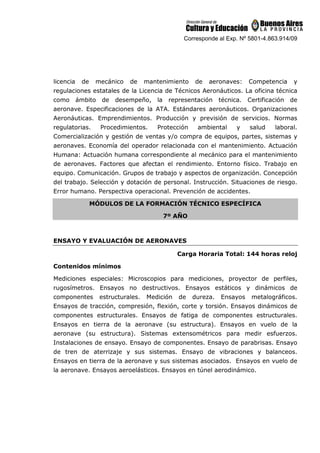 Corresponde al Exp. Nº 5801-4.863.914/09
licencia de mecánico de mantenimiento de aeronaves: Competencia y
regulaciones estatales de la Licencia de Técnicos Aeronáuticos. La oficina técnica
como ámbito de desempeño, la representación técnica. Certificación de
aeronave. Especificaciones de la ATA. Estándares aeronáuticos. Organizaciones
Aeronáuticas. Emprendimientos. Producción y previsión de servicios. Normas
regulatorias. Procedimientos. Protección ambiental y salud laboral.
Comercialización y gestión de ventas y/o compra de equipos, partes, sistemas y
aeronaves. Economía del operador relacionada con el mantenimiento. Actuación
Humana: Actuación humana correspondiente al mecánico para el mantenimiento
de aeronaves. Factores que afectan el rendimiento. Entorno físico. Trabajo en
equipo. Comunicación. Grupos de trabajo y aspectos de organización. Concepción
del trabajo. Selección y dotación de personal. Instrucción. Situaciones de riesgo.
Error humano. Perspectiva operacional. Prevención de accidentes.
MÓDULOS DE LA FORMACIÓN TÉCNICO ESPECÍFICA
7º AÑO
ENSAYO Y EVALUACIÓN DE AERONAVES
Carga Horaria Total: 144 horas reloj
Contenidos mínimos
Mediciones especiales: Microscopios para mediciones, proyector de perfiles,
rugosímetros. Ensayos no destructivos. Ensayos estáticos y dinámicos de
componentes estructurales. Medición de dureza. Ensayos metalográficos.
Ensayos de tracción, compresión, flexión, corte y torsión. Ensayos dinámicos de
componentes estructurales. Ensayos de fatiga de componentes estructurales.
Ensayos en tierra de la aeronave (su estructura). Ensayos en vuelo de la
aeronave (su estructura). Sistemas extensométricos para medir esfuerzos.
Instalaciones de ensayo. Ensayo de componentes. Ensayo de parabrisas. Ensayo
de tren de aterrizaje y sus sistemas. Ensayo de vibraciones y balanceos.
Ensayos en tierra de la aeronave y sus sistemas asociados. Ensayos en vuelo de
la aeronave. Ensayos aeroelásticos. Ensayos en túnel aerodinámico.
 