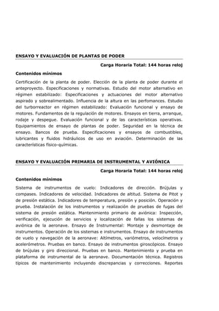 ENSAYO Y EVALUACIÓN DE PLANTAS DE PODER
Carga Horaria Total: 144 horas reloj
Contenidos mínimos
Certificación de la planta de poder. Elección de la planta de poder durante el
anteproyecto. Especificaciones y normativas. Estudio del motor alternativo en
régimen estabilizado: Especificaciones y actuaciones del motor alternativo
aspirado y sobrealimentado. Influencia de la altura en las perfomances. Estudio
del turborreactor en régimen estabilizado: Evaluación funcional y ensayo de
motores. Fundamentos de la regulación de motores. Ensayos en tierra, arranque,
rodaje y despegue. Evaluación funcional y de las características operativas.
Equipamientos de ensayo de plantas de poder. Seguridad en la técnica de
ensayo. Bancos de prueba. Especificaciones y ensayos de combustibles,
lubricantes y fluidos hidráulicos de uso en aviación. Determinación de las
características físico-químicas.
ENSAYO Y EVALUACIÓN PRIMARIA DE INSTRUMENTAL Y AVIÓNICA
Carga Horaria Total: 144 horas reloj
Contenidos mínimos
Sistema de instrumentos de vuelo: Indicadores de dirección. Brújulas y
compases. Indicadores de velocidad. Indicadores de altitud. Sistema de Pitot y
de presión estática. Indicadores de temperatura, presión y posición. Operación y
prueba. Instalación de los instrumentos y realización de pruebas de fugas del
sistema de presión estática. Mantenimiento primario de aviónica: Inspección,
verificación, ejecución de servicios y localización de fallas los sistemas de
aviónica de la aeronave. Ensayo de Instrumental: Montaje y desmontaje de
instrumentos. Operación de los sistemas e instrumentos. Ensayo de instrumentos
de vuelo y navegación de la aeronave: Altímetros, variómetros, velocímetros y
acelerómetros. Pruebas en banco. Ensayo de instrumentos giroscópicos. Ensayo
de brújulas y giro direccional. Pruebas en banco. Mantenimiento y prueba en
plataforma de instrumental de la aeronave. Documentación técnica. Registros
típicos de mantenimiento incluyendo discrepancias y correcciones. Reportes
 