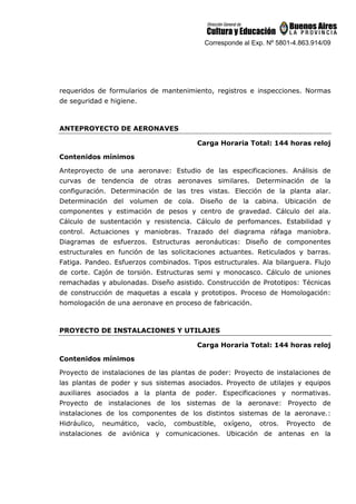 Corresponde al Exp. Nº 5801-4.863.914/09
requeridos de formularios de mantenimiento, registros e inspecciones. Normas
de seguridad e higiene.
ANTEPROYECTO DE AERONAVES
Carga Horaria Total: 144 horas reloj
Contenidos mínimos
Anteproyecto de una aeronave: Estudio de las especificaciones. Análisis de
curvas de tendencia de otras aeronaves similares. Determinación de la
configuración. Determinación de las tres vistas. Elección de la planta alar.
Determinación del volumen de cola. Diseño de la cabina. Ubicación de
componentes y estimación de pesos y centro de gravedad. Cálculo del ala.
Cálculo de sustentación y resistencia. Cálculo de perfomances. Estabilidad y
control. Actuaciones y maniobras. Trazado del diagrama ráfaga maniobra.
Diagramas de esfuerzos. Estructuras aeronáuticas: Diseño de componentes
estructurales en función de las solicitaciones actuantes. Reticulados y barras.
Fatiga. Pandeo. Esfuerzos combinados. Tipos estructurales. Ala bilarguera. Flujo
de corte. Cajón de torsión. Estructuras semi y monocasco. Cálculo de uniones
remachadas y abulonadas. Diseño asistido. Construcción de Prototipos: Técnicas
de construcción de maquetas a escala y prototipos. Proceso de Homologación:
homologación de una aeronave en proceso de fabricación.
PROYECTO DE INSTALACIONES Y UTILAJES
Carga Horaria Total: 144 horas reloj
Contenidos mínimos
Proyecto de instalaciones de las plantas de poder: Proyecto de instalaciones de
las plantas de poder y sus sistemas asociados. Proyecto de utilajes y equipos
auxiliares asociados a la planta de poder. Especificaciones y normativas.
Proyecto de instalaciones de los sistemas de la aeronave: Proyecto de
instalaciones de los componentes de los distintos sistemas de la aeronave.:
Hidráulico, neumático, vacío, combustible, oxígeno, otros. Proyecto de
instalaciones de aviónica y comunicaciones. Ubicación de antenas en la
 