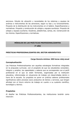 aeronave. Estudio de ubicación y necesidades de los sistemas y equipos de
aviónica e instrumentos de las aeronaves, según su tipo y su funcionamiento.
Proyecto de la distribución de los instrumentos en el tablero. Especificaciones y
normativas. Proyecto y construcción de utilajes y equipos auxiliares: Proyecto de
utilajes y equipos auxiliares. Escaleras, plataformas, camas, etc. Construcción de
los mismos. Especificaciones y normativas.
MÓDULOS DE LAS PRÁCTICAS PROFESIONALIZANTES
7º AÑO
PRÁCTICAS PROFESIONALIZANTES DEL SECTOR AERONÁUTICO
Carga Horaria mínima: 200 horas reloj anual
Conceptualización
Las Prácticas Profesionalizantes son aquellas estrategias formativas integradas
en la propuesta curricular, con el propósito de que los estudiantes consoliden,
integren y amplíen, las capacidades y saberes que se corresponden con el perfil
profesional en el que se están formando, organizadas por la institución
educativa, referenciadas en situaciones de trabajo y/o desarrolladas dentro o
fuera de la escuela. Su propósito es poner en práctica saberes profesionales
significativos sobre procesos socio productivo de bienes y servicios, que tengan
afinidad con el futuro entorno de trabajo en cuanto a su sustento científico,
tecnológico y técnico.
Propósitos
Al diseñar las Prácticas Profesionalizantes, las instituciones tendrán como
intención:
 