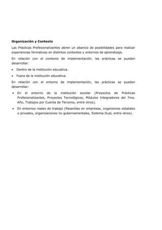 Organización y Contexto
Las Prácticas Profesionalizantes abren un abanico de posibilidades para realizar
experiencias formativas en distintos contextos y entornos de aprendizaje.
En relación con el contexto de implementación, las prácticas se pueden
desarrollar:
• Dentro de la institución educativa.
• Fuera de la institución educativa.
En relación con el entorno de implementación, las prácticas se pueden
desarrollar:
• En el entorno de la institución escolar (Proyectos de Prácticas
Profesionalizantes, Proyectos Tecnológicos, Módulos Integradores del 7mo.
Año, Trabajos por Cuenta de Terceros, entre otros).
• En entornos reales de trabajo (Pasantías en empresas, organismos estatales
o privados, organizaciones no gubernamentales, Sistema Dual, entre otros).
 