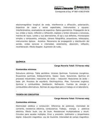 Corresponde al Exp. Nº 5801-4.863.914/09
electromagnético longitud de onda, interferencia y difracción, polarización,
Espectros de rayas y series espectrales, Instrumentos y equipos:
Interferómetros, analizadores de espectros. Óptica geométrica. Propagación de la
luz, ondas y rayos, reflexión y refracción, espejos y lentes cóncavas y convexas,
marcha de rayos. Lentes y sus aberraciones. El ojo y sus defectos, microscopios
simples y compuestos, anteojos, cámara fotográfica, proyectores, telescopios,
instrumentos ópticos. Acústica. Mecanismo de propagación y distribución del
sonido, ondas sonoras e intensidad, aislamiento, absorción, reflexión,
reverberación. Efecto Doppler. Supresión de ruido.
QUÍMICA
Carga Horaria Total: 72 horas reloj
Contenidos mínimos
Estructura atómica. Tabla periódica. Uniones Químicas. Funciones inorgánica.
Ecuaciones químicas. Estequiometría. Gases: leyes. Soluciones. Química en
procesos industriales: reacciones de óxido – reducción. Reacciones de ácido –
base. pH. Procesos de equilibrio. Electroquímica. Pilas. Funciones orgánica.
Química y combustibles. Destilación. Refinación. Fuentes de energía y
combustibles alternativos. Normas de seguridad para el trabajo en el laboratorio.
.
TEORÍA DE CIRCUITOS
Carga Horaria Total: 72 horas reloj
Contenidos mínimos
Electricidad estática y conducción. Diferencia de potencial, intensidad de
corriente, resistencia eléctrica, conductancia. Trabajo, energía y potencia
eléctrica. Efecto Joule. Ley de Joule. Resistencias multiplicadoras y shunt.
Circuitos para escalas múltiples. Error y precisión. Voltímetro y Amperímetro
digital. Inducción magnética. Ley de Coulomb. Intensidad de campo magnético.
 