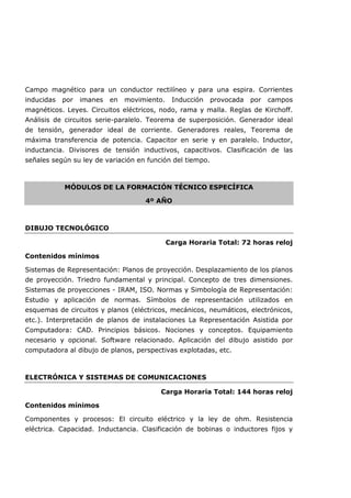 Campo magnético para un conductor rectilíneo y para una espira. Corrientes
inducidas por imanes en movimiento. Inducción provocada por campos
magnéticos. Leyes. Circuitos eléctricos, nodo, rama y malla. Reglas de Kirchoff.
Análisis de circuitos serie-paralelo. Teorema de superposición. Generador ideal
de tensión, generador ideal de corriente. Generadores reales, Teorema de
máxima transferencia de potencia. Capacitor en serie y en paralelo. Inductor,
inductancia. Divisores de tensión inductivos, capacitivos. Clasificación de las
señales según su ley de variación en función del tiempo.
MÓDULOS DE LA FORMACIÓN TÉCNICO ESPECÍFICA
4º AÑO
DIBUJO TECNOLÓGICO
Carga Horaria Total: 72 horas reloj
Contenidos mínimos
Sistemas de Representación: Planos de proyección. Desplazamiento de los planos
de proyección. Triedro fundamental y principal. Concepto de tres dimensiones.
Sistemas de proyecciones - IRAM, ISO. Normas y Simbología de Representación:
Estudio y aplicación de normas. Símbolos de representación utilizados en
esquemas de circuitos y planos (eléctricos, mecánicos, neumáticos, electrónicos,
etc.). Interpretación de planos de instalaciones La Representación Asistida por
Computadora: CAD. Principios básicos. Nociones y conceptos. Equipamiento
necesario y opcional. Software relacionado. Aplicación del dibujo asistido por
computadora al dibujo de planos, perspectivas explotadas, etc.
ELECTRÓNICA Y SISTEMAS DE COMUNICACIONES
Carga Horaria Total: 144 horas reloj
Contenidos mínimos
Componentes y procesos: El circuito eléctrico y la ley de ohm. Resistencia
eléctrica. Capacidad. Inductancia. Clasificación de bobinas o inductores fijos y
 