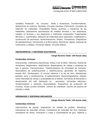 Corresponde al Exp. Nº 5801-4.863.914/09
variables. Protección de circuitos. Relés y contactores. Transformadores.
Aplicaciones en aviónica. Pantallas. Circuitos impresos. Fabricación. Concepto de
selección de materiales. Propiedades físicas, químicas y mecánicas de los
materiales. Aplicaciones aeronáuticas de metales ferrosos y sus aleaciones,
metales no ferrosos y sus aleaciones y materiales compuestos. Tratamientos
térmicos y superficiales. Selección de materiales para reparación, modificación y
construcción de aeronaves. Semiconductores. Diodos. Transistores. Dispositivos
de optoelectrónica. Introducción a la fibra óptica. Electrónica digital: sistemas de
numeración y códigos. Funciones lógicas. Circuitos lógicos.
INSTRUMENTAL Y SISTEMAS ELECTRICOS
Carga Horaria Total: 144 horas reloj
Contenidos mínimos
Instrumental: mediciones electrónicas. Anexo 5 de la OACI. Patrones. Puente de
wheastone. Megóhmetro. Wattímetros. Registradores de voltaje y amperaje de
tipo a gancho. Frecuencímetro. Transformadores de intensidad de corriente.
Generadores de audiofrecuencia y radiofrecuencia, generador de espectro,
puente RLC. Osciloscopios. El circuito eléctrico y la ley de ohm. Resistencias
paralelo, serie y combinaciones. El potenciómetro. Electromagnetismo: relación
entre intensidad de campo y propiedades de la bobina. Corrientes de activación y
desactivación del relé. Aplicación en aeronaves. Comandos eléctricos.
Temporizadores y sensores. Acumuladores. Dispositivos de protección de
circuitos. Grupo auxiliar terrestre. Control de interfaces: Control de puertos de
entrada y salida.
AERONAVES Y SISTEMAS MECANICOS
Carga Horaria Total: 144 horas reloj
Contenidos mínimos
Instrumentos de abordo. Dispositivos de medida de presión, Altímetros,
Indicadores de velocidad vertical. Indicadores de velocidad del aire. Sistemas
indicadores de motor, Inclinación y viraje y coordinadores de giro. Tableros y
 