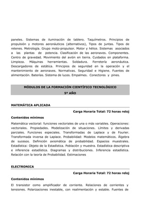 paneles. Sistemas de iluminación de tablero. Taquímetros. Principios de
propulsión y motores aeronáuticos (alternativos), Tipos de juntas. Tipos de
retenes. Metrología. Grupo moto-propulsor. Motor y hélice. Sistemas asociados
a las plantas de potencia. Clasificación de las aeronaves. Componentes.
Centro de gravedad. Movimiento del avión en tierra. Cuidados en plataforma.
Limpieza. Máquinas herramientas. Soldadura. Ferretería aeronáutica.
Descargadores de estática. Principios de seguridad en la operación y el
mantenimiento de aeronaves. Normativas. Seguridad e Higiene. Fuentes de
alimentación. Baterías. Sistema de luces. Empalmes. Conectores y pines.
MÓDULOS DE LA FORMACIÓN CIENTÍFICO TECNOLÓGICO
5º AÑO
MATEMÁTICA APLICADA
Carga Horaria Total: 72 horas reloj
Contenidos mínimos
Matemática vectorial: funciones vectoriales de una o más variables. Operaciones:
vectoriales. Propiedades. Modelización de situaciones. Límites y derivadas
parciales. Funciones especiales. Transformadas de Laplace y de Fourier.
Transformada inversa de Laplace. Probabilidad: Modelos matemáticos. Álgebra
de sucesos. Definición axiomática de probabilidad. Espacios muestrales.
Estadística: Objeto de la Estadística. Población y muestra. Estadística descriptiva
e inferencia estadística. Diagramas y distribuciones. Inferencia estadística.
Relación con la teoría de Probabilidad. Estimaciones
ELECTRONICA
Carga Horaria Total: 72 horas reloj
Contenidos mínimos
El transistor como amplificador de corriente. Relaciones de corrientes y
tensiones. Polarizaciones inestable, con realimentación y estable. Fuentes de
 