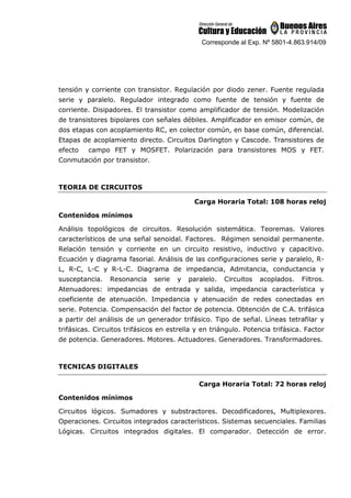 Corresponde al Exp. Nº 5801-4.863.914/09
tensión y corriente con transistor. Regulación por diodo zener. Fuente regulada
serie y paralelo. Regulador integrado como fuente de tensión y fuente de
corriente. Disipadores. El transistor como amplificador de tensión. Modelización
de transistores bipolares con señales débiles. Amplificador en emisor común, de
dos etapas con acoplamiento RC, en colector común, en base común, diferencial.
Etapas de acoplamiento directo. Circuitos Darlington y Cascode. Transistores de
efecto campo FET y MOSFET. Polarización para transistores MOS y FET.
Conmutación por transistor.
TEORIA DE CIRCUITOS
Carga Horaria Total: 108 horas reloj
Contenidos mínimos
Análisis topológicos de circuitos. Resolución sistemática. Teoremas. Valores
característicos de una señal senoidal. Factores. Régimen senoidal permanente.
Relación tensión y corriente en un circuito resistivo, inductivo y capacitivo.
Ecuación y diagrama fasorial. Análisis de las configuraciones serie y paralelo, R-
L, R-C, L-C y R-L-C. Diagrama de impedancia, Admitancia, conductancia y
susceptancia. Resonancia serie y paralelo. Circuitos acoplados. Filtros.
Atenuadores: impedancias de entrada y salida, impedancia característica y
coeficiente de atenuación. Impedancia y atenuación de redes conectadas en
serie. Potencia. Compensación del factor de potencia. Obtención de C.A. trifásica
a partir del análisis de un generador trifásico. Tipo de señal. Líneas tetrafilar y
trifásicas. Circuitos trifásicos en estrella y en triángulo. Potencia trifásica. Factor
de potencia. Generadores. Motores. Actuadores. Generadores. Transformadores.
TECNICAS DIGITALES
Carga Horaria Total: 72 horas reloj
Contenidos mínimos
Circuitos lógicos. Sumadores y substractores. Decodificadores, Multiplexores.
Operaciones. Circuitos integrados característicos. Sistemas secuenciales. Familias
Lógicas. Circuitos integrados digitales. El comparador. Detección de error.
 