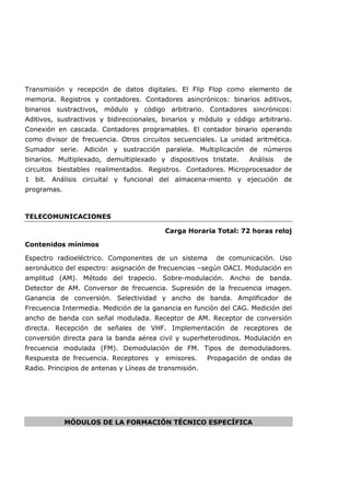 Transmisión y recepción de datos digitales. El Flip Flop como elemento de
memoria. Registros y contadores. Contadores asincrónicos: binarios aditivos,
binarios sustractivos, módulo y código arbitrario. Contadores sincrónicos:
Aditivos, sustractivos y bidireccionales, binarios y módulo y código arbitrario.
Conexión en cascada. Contadores programables. El contador binario operando
como divisor de frecuencia. Otros circuitos secuenciales. La unidad aritmética.
Sumador serie. Adición y sustracción paralela. Multiplicación de números
binarios. Multiplexado, demultiplexado y dispositivos tristate. Análisis de
circuitos biestables realimentados. Registros. Contadores. Microprocesador de
1 bit. Análisis circuital y funcional del almacena-miento y ejecución de
programas.
TELECOMUNICACIONES
Carga Horaria Total: 72 horas reloj
Contenidos mínimos
Espectro radioeléctrico. Componentes de un sistema de comunicación. Uso
aeronáutico del espectro: asignación de frecuencias –según OACI. Modulación en
amplitud (AM). Método del trapecio. Sobre-modulación. Ancho de banda.
Detector de AM. Conversor de frecuencia. Supresión de la frecuencia imagen.
Ganancia de conversión. Selectividad y ancho de banda. Amplificador de
Frecuencia Intermedia. Medición de la ganancia en función del CAG. Medición del
ancho de banda con señal modulada. Receptor de AM. Receptor de conversión
directa. Recepción de señales de VHF. Implementación de receptores de
conversión directa para la banda aérea civil y superheterodinos. Modulación en
frecuencia modulada (FM). Demodulación de FM. Tipos de demoduladores.
Respuesta de frecuencia. Receptores y emisores. Propagación de ondas de
Radio. Principios de antenas y Líneas de transmisión.
MÓDULOS DE LA FORMACIÓN TÉCNICO ESPECÍFICA
 