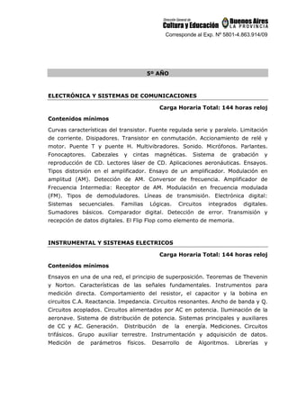 Corresponde al Exp. Nº 5801-4.863.914/09
5º AÑO
ELECTRÓNICA Y SISTEMAS DE COMUNICACIONES
Carga Horaria Total: 144 horas reloj
Contenidos mínimos
Curvas características del transistor. Fuente regulada serie y paralelo. Limitación
de corriente. Disipadores. Transistor en conmutación. Accionamiento de relé y
motor. Puente T y puente H. Multivibradores. Sonido. Micrófonos. Parlantes.
Fonocaptores. Cabezales y cintas magnéticas. Sistema de grabación y
reproducción de CD. Lectores láser de CD. Aplicaciones aeronáuticas. Ensayos.
Tipos distorsión en el amplificador. Ensayo de un amplificador. Modulación en
amplitud (AM). Detección de AM. Conversor de frecuencia. Amplificador de
Frecuencia Intermedia: Receptor de AM. Modulación en frecuencia modulada
(FM). Tipos de demoduladores. Líneas de transmisión. Electrónica digital:
Sistemas secuenciales. Familias Lógicas. Circuitos integrados digitales.
Sumadores básicos. Comparador digital. Detección de error. Transmisión y
recepción de datos digitales. El Flip Flop como elemento de memoria.
INSTRUMENTAL Y SISTEMAS ELECTRICOS
Carga Horaria Total: 144 horas reloj
Contenidos mínimos
Ensayos en una de una red, el principio de superposición. Teoremas de Thevenin
y Norton. Características de las señales fundamentales. Instrumentos para
medición directa. Comportamiento del resistor, el capacitor y la bobina en
circuitos C.A. Reactancia. Impedancia. Circuitos resonantes. Ancho de banda y Q.
Circuitos acoplados. Circuitos alimentados por AC en potencia. Iluminación de la
aeronave. Sistema de distribución de potencia. Sistemas principales y auxiliares
de CC y AC. Generación. Distribución de la energía. Mediciones. Circuitos
trifásicos. Grupo auxiliar terrestre. Instrumentación y adquisición de datos.
Medición de parámetros físicos. Desarrollo de Algoritmos. Librerías y
 