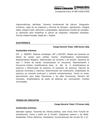 Corresponde al Exp. Nº 5801-4.863.914/09
trigonométricas, definidas. Teorema fundamental del cálculo. Integración
numérica: regla de los trapecios y fórmula de Simpson. Aplicaciones. Integral
doble, integral triple: definición y propiedades. Aplicaciones Cambio de variables:
su aplicación para simplificar el cálculo de integrales. Integrales impropias.
Formas indeterminadas. Regla de L´Hopital.
ELECTRONICA
Carga Horaria Total: 108 horas reloj
Contenidos mínimos
FET y MOSFET. Sistema multietapa: BJT y BJT/FET. Modelo de transistor de
efecto de campo para señales fuertes. Amplificadores realimentados.
Realimentación Negativa. Diferenciador de corriente y de tensión. Ganancia de
lazo T. Ancho de banda. Compensación en frecuencia. Realimentación a
frecuencia medias. Amplificadores clase A, AB, B, C. Amplificadores de
potencia y diferenciales de potencia. El transistor de potencia. Cálculos de
potencia nominales y máximas. Determinación del rendimiento. Amplificador de
potencia en conexión push-pull y simetría complementaria. Teoría no lineal,
aproximación para bajas frecuencias y de altas frecuencias. Elección del
transistor. Amplificadores de audio de potencia por conmutación. Fuentes
conmutadas.
TEORIA DE CIRCUITOS
Carga Horaria Total: 72 horas reloj
Contenidos mínimos
Operador Laplace. Teoremas de: interés práctico, valor inicial, final. Función de
transferencia. Ceros y polos de la función. Diagramas polares y de Bode.
Estabilidad. Filtros eléctricos. Osciladores. Funcionamiento del circuito RC y LC.
 