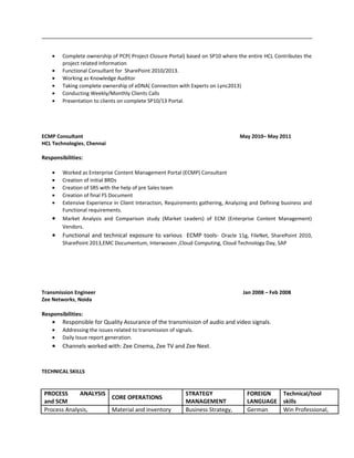 • Complete ownership of PCP( Project Closure Portal) based on SP10 where the entire HCL Contributes the
project related Information
• Functional Consultant for SharePoint 2010/2013.
• Working as Knowledge Auditor
• Taking complete ownership of eDNA( Connection with Experts on Lync2013)
• Conducting Weekly/Monthly Clients Calls
• Presentation to clients on complete SP10/13 Portal.
ECMP Consultant May 2010– May 2011
HCL Technologies, Chennai
Responsibilities:
• Worked as Enterprise Content Management Portal (ECMP) Consultant
• Creation of initial BRDs
• Creation of SRS with the help of pre Sales team
• Creation of final FS Document
• Extensive Experience in Client Interaction, Requirements gathering, Analyzing and Defining business and
Functional requirements.
• Market Analysis and Comparison study (Market Leaders) of ECM (Enterprise Content Management)
Vendors.
• Functional and technical exposure to various ECMP tools- Oracle 11g, FileNet, SharePoint 2010,
SharePoint 2013,EMC Documentum, Interwoven ,Cloud Computing, Cloud Technology Day, SAP
Transmission Engineer Jan 2008 – Feb 2008
Zee Networks, Noida
Responsibilities:
• Responsible for Quality Assurance of the transmission of audio and video signals.
• Addressing the issues related to transmission of signals.
• Daily Issue report generation.
• Channels worked with: Zee Cinema, Zee TV and Zee Next.
TECHNICAL SKILLS
PROCESS ANALYSIS
and SCM
CORE OPERATIONS
STRATEGY
MANAGEMENT
FOREIGN
LANGUAGE
Technical/tool
skills
Process Analysis, Material and inventory Business Strategy, German Win Professional,
 