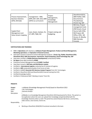 Process Improvement,
Business Statistics
(SPSS, Minitab)
management – MM,
MPR, DSP, OSP, ECO, SMR
(APICS as curriculum)
Project
Management,
Knowledge
Management
SharePoint10/13,
IBM FileNet, EMC
Documentum,
Thunderhead,
Oracle 11g, SAP
Supply Chain
Management and
Value stream mapping
Lean, Kaizen, Kanban, 5S,
JIT, BPR, TQM, ISO
Project costing and
Budgeting
MS Visio, Project
management tools
(PM Smart), Visual
Source Safe (VSS),
MS Project, MS
Office, SPSS, MS
Access, IE, Mozilla,
BMC Remedy
Console
CERTIFICATIONS AND TRAININGS
• MBA in Operations with electives as Software Project Management, Product and Brand Management,
Marketing operations and Operation in financial services.
• Have been trained in Enterprise Content Management products : Oracle 11g, FileNet, SharePoint 2010,
SharePoint 2013, EMC Documentum, Interwoven ,Cloud Computing, Cloud Technology Day, SAP
• Have been certified in FileNet (Business Development) conducted by FileNet
• Six Sigma Green-Belt Certified by KPMG
• Enterprise Content Management portal( ECMP) Certified
• Have been trained in SAP-Sales and Distribution module
• Certified in International Logistics conducted by CII Institute of Logistics
• Certified in BPR conducted by Quality Circle Forum of India
• Certified in AHBAP( Associate HCL Business Analyst Program) from HCL Technologies
• Certified in SharePoint 2010 and SharePoint2013 internal training from HCL
• Certified Knowledge Auditor
• Certified in Professional Skills” Working in teams” from HCL
PROJECTS
Project : arKMedes (Knowledge Management Portal) based on SharePoint 2013
Client : HCL Technologies
Role : Business Analyst
Description :
arKMedes is an Knowledge Management SharePoint 2013 based portal for HCLits. This portal is a
live application where the users can upload their knowledge and get benefited with the
knowledge shared by others as well. This portal has several features like forum, communities,
video section, voice section, Events etc.
Responsibility :
• Working as SharePoint 2010/2013 Functional consultant in the team
 