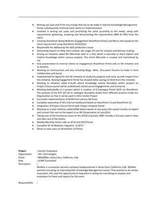 • Writing use Case and FS for any change that has to be made in Internal Knowledge Management
Portal, subsequently Technical team works on implementation
• Involved in writing use cases and prioritizing the same according to the needs, along with
requirements gathering, analyzing and documenting the requirements (BRD & FRD) from the
client.
• Creating SharePoint Based Website (Engagement SharePoint Portal) and Micro sites based on the
client requirement using SharePoint 2010/2013
• Responsible for addressing the daily production issues.
• Generating reports on New sites created, site usage, Hit rate for analysis and decision making.
• Driving an initiative called SKI (Microsite with in a Site) which is basically to share Explicit and
Implicit Knowledge within various projects. The entire Microsite is created and maintained by
me.
• Give presentation to internal clients on Engagement SharePoint Portal and on SKI Initiative and
its benefits.
• Working on Communities and also including Blogs, Wikis, Discussion Forums to make it more
collaborative and Social
• Implemented Six Sigma for the SKI Initiative to study the progress and come up with impact from
this Initiative. Boeing Engagement Portal has showed dollar savings of $51K from this initiative
• Working to initiative called K-Audit where Knowledge assets( Reusables within project) on
Project Closure portal will be audited and shared across Engagements and Enterprise
• Working dedicatedly on a project which is creation of K-Catalogue Portal (KCP) on SharePoint.
The purpose of the KCP will be to catalogue Reusables Assets from different projects Inside our
Organization so that it can be used in other similar Project
• Successful Implementation of KEDB from various IM Tools
• Complete ownership of HCL Internal Dashboard based on SharePoint 13 and SharePoint 10
• Integration of Project Closure Portal with Project Initiation Portal
• Working on a new initiative called eDNA where based on any query the system locates an expert
and connect the user to the expert in an IM Conversation on Lync2013.
• Taking care of the functional issues on the SP10/13 portals. BMC remedy is the tool used to solve
and take care of the tickets
• Weekly Monthly Clients calls on SP10 and SP13 Portal
• Complete SP 10 Websites migration to SP13
• Demo to new users on SharePoint 13 Portal.
Project : Vendor Evaluation
Organization : HCL Technologies
Client : MacAfee, Santa Clara, California, USA
Role : ECMP Consultant
Description :
McAfee is a computer security company headquartered in Santa Clara, California, USA. McAfee
wanted consulting on improving their Knowledge Management portal. They wanted to do vendor
evaluation. HCL took the opportunity to help them in doing the consulting on analysis and
evaluation for them and reports for the same.
Responsibility :
 