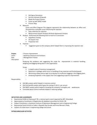  Did Sigma Calculation
 Did the Estimate Of Benefit
 Made the Project Charter
 Came up with SIPOC model
 Process Map
• Measure-
Cause and Effect Diagram-This diagram represents the relationship between an effect and
the potential or possible cause influencing the rejection.
 Data collection for rejection
 Measurement System Analysis-Attribute Agreement Analysis
• Analyze - Performed the following tests to reach at a conclusion:
 Hypothesis Testing
 Chi-Square Test
 Proportion test
• Improve –
 Suggestion given to the company which helped them in improving the rejection rate.
Project : Process Improvement
Client : Rashtriya Chemical and Fertilizers
Role : Management Trainee
Description :
Analyzing the problems and suggesting the scope for improvement in material handling,
weighing and bagging taking place in the organization
Scope:
 In depth study of inventory management.
 Reduction in spillages which occur in handling of raw materials and finished goods.
 Minimizing railway demurrage occurring due to insufficient bagging in the bagging plant.
 Analyzing loopholes in the supply chain and suggesting scope for improvement
Responsibility :
• Did ABC analysis which helped in inventory control.
• Did Cost benefit analysis which gave the saving of 1.81 Cr. per annum
• Did SWOT analysis which helped in knowing the company’s strengths and weaknesses.
• Consulted about Control methods helped in reducing spillage.
INITIATIVES AND LEADERSHIPS
• Represented SIOM at Chakravyuh ‘09, a national sports event organized by IMT, Ghaziabad.
• Appreciated as Coordinator of Registration & Helpdesk committee for Drishti ‘09.
• Subject Coordinator in Symbiosis Institute of Operations Management and in Engineering College.
• Represented Sainik School as Cadet in Republic Day Parade and Prime Minister’s Rally.
• Captain of cricket team in engineering college and school.
EXTRACURRICULAR ACTIVITIES
 