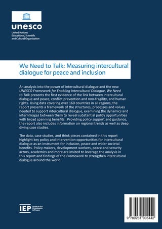 An analysis into the power of intercultural dialogue and the new
UNESCO Framework for Enabling Intercultural Dialogue, We Need
to Talk presents the first evidence of the link between intercultural
dialogue and peace, conflict prevention and non-fragility, and human
rights. Using data covering over 160 countries in all regions, the
report presents a framework of the structures, processes and values
needed to support intercultural dialogue, examining the dynamics and
interlinkages between them to reveal substantial policy opportunities
with broad spanning benefits. Providing policy support and guidance,
the report also includes information on regional trends as well as deep
diving case studies.
The data, case studies, and think pieces contained in this report
highlight key policy and intervention opportunities for intercultural
dialogue as an instrument for inclusion, peace and wider societal
benefits. Policy makers, development workers, peace and security
actors, academics and more are invited to leverage the analysis in
this report and findings of the Framework to strengthen intercultural
dialogue around the world.
We Need to Talk: Measuring intercultural
dialogue for peace and inclusion
Institute for
Economics
& Peace
9 789231 005442
 