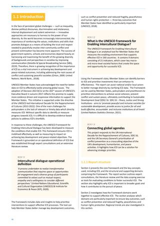 We Need to Talk: Measuring intercultural dialogue for peace and inclusion
10
1.1 Introduction
In the face of persistent global challenges — such as inequality,
divisive political discourses, discrimination and intolerance,
internal displacement and violent extremism — innovative
approaches are necessary to harness to the power of our
diversity. As the world becomes increasingly interconnected, the
importance of reinforcing the values, institutions and skills that
promote dialogue as a means of building the trust and respect
needed to peacefully resolve inter-community conflict and
prevent victimisation has become more apparent. The success of
government systems, schools and economies depend heavily on
harnessing and maximising the benefit of the growing diversity
of backgrounds and perspectives in societies by improving
communication (Deloitte & Special Broadcasting Service (SBS),
2019). Therefore, there is growing recognition of the importance
of ICD as a vital instrument in achieving key development and
peace-related outcomes, including addressing the root causes of
conflict and sustaining peaceful societies (Orton, 2009; United
Nations; World Bank., 2018).
UNESCO Member States have acknowledged the need for better
data on ICD to effectively tackle pressing global issues. The
adoption of Decision 202 EX/12 at the 202nd
session of UNESCO’s
Executive Board in autumn 2017 reflects this promise to supply
more evidence-driven and responsive information to support the
Member States. This initiative is supported under the directive
of the UNESCO-led International Decade for the Rapprochement
of Cultures (2013-2022). One of the main challenges for
policymakers is the lack of relevant or timely data which directly
measures ICD. Without specific data to identify or measure
progress towards ICD, it is difficult to develop evidence-based
policies to address ICD’s shortfalls.
In response to these challenges, the UNESCO Framework for
Enabling Intercultural Dialogue has been developed to measure
the conditions that enable ICD. This framework ensures ICD is
mobilised effectively, as well as measuring its impact on
achieving key development and peace-related objectives. The
Framework is grounded on an operational definition of ICD that
was established through expert consultations and an extensive
literature review.
The Framework includes data and insights to help prioritise
interventions to support effective ICD processes. The tool can
help Member States better manage key development outcomes,
such as conflict prevention and reduced fragility, peacefulness
and human rights protection — three key outcomes that
Member States have identified as particularly important
(UNESCO, 2018).
'A process undertaken to realize transformative
communication that requires space or opportunities
for engagement and a diverse group of participants
committed to values such as mutual respect,
empathy and a willingness to consider different
perspectives.’ (United Nations Educational, Scientific
and Cultural Organization (UNESCO) & Institute for
Economics & Peace (IEP), 2020).
BOX 1.1
Intercultural dialogue operational
definition
The UNESCO Framework for Enabling Intercultural
Dialogue is an analytical tool for Member States that
measures the enabling environment that supports
effective ICD in 160 countries. It contains 9 domains
consisting of 21 indicators, which cover key macro-
and micro-level societal factors that create the space
and opportunity for successful ICD.
BOX 1.2
What is the UNESCO Framework for
Enabling Intercultural Dialogue?
This project responds to the UN International
Decade for the Rapprochement of Cultures, SDG 16,
and the UN Secretary General’s prioritisation of
conflict prevention as a crosscutting objective of the
UN’s development, humanitarian, and peace
activities. It highlights how ICD can be a solution for
advancing strategic priorities.
BOX 1.3
Connecting global agendas
Using the Framework’s data, Member States can identify barriers
to ICD and prioritise investments that can enhance its
effectiveness. The report can assist national and/or local actors
to better manage diversity by clarifying ICD data. The Framework
can be used by Member States, policymakers and practitioners to
prioritise interventions to achieve social cohesion, prevent
conflict and sustain peace, ultimately contributing to Sustainable
Development Goal (SDG) 16. SDG 16 – Peace, Justice and Strong
Institutions - aims to ‘promote peaceful and inclusive societies for
sustainable development, provide access to justice for all and
build effective, accountable and inclusive institutions at all levels’
(United Nations Statistics Division, 2021).
1.1.1 Report structure
Section 1 presents the core framework and the key concepts
used, including ICD, and the structural and supporting domains
comprising the Framework. The report section outlines expert
consultations, the literature review and the data scoping exercise
as tools for evaluating conditions to foster successful ICD. The
section also highlights why ICD is important to broader goals and
how it contributes to the pursuit of peace.
Section 2 investigates how the Framework domains work
together to support effective ICD. The section analyses which
domains are particularly important to ensure key outcomes, such
as conflict prevention and reduced fragility, peacefulness and
human rights protection. Regional trends are also investigated in
this section.
 