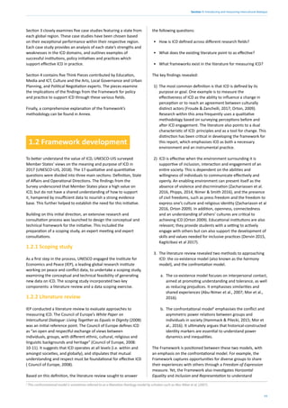 11
Section 1: Introducing and measuring intercultural dialogue
Section 3 closely examines five case studies featuring a state from
each global region. These case studies have been chosen based
on their exceptional performance within their respective region.
Each case study provides an analysis of each state’s strengths and
weaknesses in the ICD domains, and outlines examples of
successful institutions, policy initiatives and practices which
support effective ICD in practice.
Section 4 contains five Think Pieces contributed by Education,
Media and ICT, Culture and the Arts, Local Governance and Urban
Planning, and Political Negotiation experts. The pieces examine
the implications of the findings from the Framework for policy
and practice to support ICD through these various fields.
Finally, a comprehensive explanation of the framework’s
methodology can be found in Annex.
1.2 Framework development
To better understand the value of ICD, UNESCO-UIS surveyed
Member States’ views on the meaning and purpose of ICD in
2017 (UNESCO-UIS, 2018). The 17 qualitative and quantitative
questions were divided into three main sections: Definition, State
of Affairs and Operational Directions. The findings from the
Survey underscored that Member States place a high value on
ICD, but do not have a shared understanding of how to support
it, hampered by insufficient data to nourish a strong evidence
base. This further helped to establish the need for this initiative.
Building on this initial direction, an extensive research and
consultation process was launched to design the conceptual and
technical framework for the initiative. This included the
preparation of a scoping study, an expert meeting and expert
consultations.
1.2.1 Scoping study
As a first step in the process, UNESCO engaged the Institute for
Economics and Peace (IEP), a leading global research institute
working on peace and conflict data, to undertake a scoping study,
examining the conceptual and technical feasibility of generating
new data on ICD. The scoping study incorporated two key
components: a literature review and a data scoping exercise.
1.2.2 Literature review
IEP conducted a literature review to evaluate approaches to
measuring ICD. The Council of Europe’s White Paper on
Intercultural Dialogue: Living Together as Equals in Dignity (2008)
was an initial reference point. The Council of Europe defines ICD
as “an open and respectful exchange of views between
individuals, groups, with different ethnic, cultural, religious and
linguistic backgrounds and heritage” (Council of Europe, 2008:
10-11). It suggests that ICD operates at all levels (i.e. within and
amongst societies, and globally), and stipulates that mutual
understanding and respect must be foundational for effective ICD
( Council of Europe, 2008).
Based on this definition, the literature review sought to answer
the following questions:
• How is ICD defined across different research fields?
• What does the existing literature point to as effective?
• What frameworks exist in the literature for measuring ICD?
The key findings revealed:
1) The most common definition is that ICD is defined by its
purpose or goal. One example is to measure the
effectiveness of ICD as the ability to influence a change in
perception or to reach an agreement between culturally
distinct actors (Froude & Zanchelli, 2017; Orton, 2009).
Research within this area frequently uses a qualitative
methodology based on surveying perceptions before and
after ICD engagement. The literature also points to a dual
characteristic of ICD: principles and as a tool for change. This
distinction has been critical in developing the framework for
this report, which emphasises ICD as both a necessary
environment and an instrumental practice.
2) ICD is effective when the environment surrounding it is
supportive of inclusion, interaction and engagement of an
entire society. This is dependent on the abilities and
willingness of individuals to communicate effectively and
openly. An enabling environment can present itself as the
absence of violence and discrimination (Zachariassen et al.
2016, Phipps, 2014, Nimer & Smith 2016), and the presence
of civil freedoms, such as press freedom and the freedom to
express one’s culture and religious identity (Zachariason et al
2016, Orton 2009). In addition, openness, connectedness
and an understanding of others’ cultures are critical to
achieving ICD (Orton 2009). Educational institutions are also
relevant; they provide students with a setting to actively
engage with others but can also support the development of
skills and values needed for inclusive practices (Dervin 2015,
Kagitcibasi et al 2017).
3. The literature review revealed two methods to approaching
ICD: the co-existence model (also known as the harmony
model), and the confrontation model.
a. The co-existence model focuses on interpersonal contact,
aimed at promoting understanding and tolerance, as well
as reducing prejudices. It emphasises similarities and
shared experiences (Abu-Nimer et al., 2007; Mor et al.,
2016).
b. The confrontational model2
emphasises the conflict and
asymmetric power relations between groups and
individuals in society (Hammack & Pilecki, 2015; Mor et
al., 2016). It ultimately argues that historical-constructed
identity markers are essential to understand power
dynamics and inequalities.
The Framework is positioned between these two models, with
an emphasis on the confrontational model. For example, the
Framework captures opportunities for diverse groups to share
their experiences with others through a Freedom of Expression
measure. Yet, the Framework also investigates Horizontal
Equality and Inclusion and Representation to understand
2
This confrontational model is sometimes referred to as a liberation theology model by scholars such as Abu-Niber et al. (2007).
 
