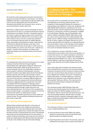 We Need to Talk: Measuring intercultural dialogue for peace and inclusion
12
asymmetric power relations.
1.2.3 Data scoping exercise
IEP conducted a data scoping exercise based on the theoretical
arguments and empirical evidence in the literature. The exercise
highlighted challenges in capturing ICD through quantitative data
sources, but also supported the idea that the technical
framework would benefit from focusing on macro- as well as
micro-level elements to better capture ICD.
While there is sufficient data to measure the broader structural
environment for ICD, there is a conceptual overlap with measures
of development and stability. Therefore, a framework approach
was chosen to capture the diverse aspects of the environment
that enables effective ICD. Different from constructing an index,
which combines various areas of a concept into a combined
score, the framework approach allows for UNESCO Member
States, policymakers and practitioners to better understand the
architecture for effective ICD relevant to their State. This is
because the Framework does not provide an ‘overall score,’ but
instead identifies one score for each of the areas – referred to as
domains – included in the Framework. An analysis of the
relationship between the Framework domains can be found in
Section 2.1.
1.2.4 Designing the architecture to measure
intercultural dialogue
This scoping study served as the basis for discussions at an expert
meeting in December 2018 which brought together
representatives from organisations working on related issues,
including the World Bank, UNDP, the OECD, the Council of
Europe, the Nordic Cultural Fund, Global Affairs Canada and
various academic institutions (including Deakin University
(Australia); Pontifica Universidade Catolica de Sao Paulo (Brazil);
Durham University (UK) and City University (UK)), as well as
UNESCO staff working across different programme sectors. Over
the course of the discussion, the experts offered insights and
reflections to refine the conceptual and technical architecture
preliminarily suggested within the scoping study. These were
consolidated and further elaborated in subsequent inputs
received from experts (from both within the UNESCO Secretariat
and beyond), gathered through in-depth discussions and
open-ended questionnaires. On the basis of this comprehensive
process of expert design, a consolidated conceptual and technical
framework was written up, explaining the concepts,
measurements and indicators planned to be used to collect and
analyse the data. This was published, following comprehensive
peer-review, in April 2020.
1.2.5 Member State engagement
Member States provided useful direction to the process of
developing the direction of the initiative was presented to
Member States at an Information Meeting, held in April 2018,
where there was an opportunity to interact with experts from the
Secretariat and IEP to understand both the results of the Member
State Survey and the planned direction for this new initiative. A
number of informal consultations were held across the process of
design and implementation with Member States who expressed
an interest in the initiative during the Information Meeting.
1.3 Measuring ICD – The
UNESCO Framework for Enabling
Intercultural Dialogue
The concept of ICD is multi-faceted, and various definitions are
used depending on the context, field and purpose. The
complexity of understanding ICD follows the complexity of
understanding cultural differences. Culture was recognized at the
1982 UNESCO World Conference - Mondiacult as the ‘set of
distinctive spiritual, material, intellectual and emotional features
of society or a social group, and that it encompasses, in addition
to art and literature, lifestyles, ways of living together, value
systems, traditions and beliefs’ (UNESCO, 2001). More simply
put, culture can be understood as the multiple identities that
people assume in different settings. Existing ICD literature often
focuses on ethnic, religious and linguistic diversity, but such a
narrow scope diminishes the importance of understanding social
and cultural dividers’ impact on ICD. Examples of these dividers
include age, income level, gender and marital status, which all
form part of an individual’s identity and culture.
ICD is understood as a process undertaken to realise
transformative communication across cultures and identities. It is
a value-driven process, as it requires participants’ commitment
to values such as mutual respect, empathy and a willingness to
change perspectives (Woodin et al., 2011, p. 122). Knowledge of
historical legacies is essential to understand and overcome
current power disparities and establish dialogue (Kent & Taylor,
2002).
These criteria align with the findings in the literature review,
which revealed that ICD is present on the macro-level through
institutions and policies that form the basis of societal structures,
and on the micro-level where skills and values are formed to
ensure effective ICD. Therefore, ICD must be “an objective of
holistic public policies. It should be defined as a transversal
objective across education, social, immigration, labour and
cultural policies” (Ratzmann, 2019, p. 53), as well as by the
day-to-day interaction between individuals with differing
identities and cultures.
The Framework provides UNESCO Member States with
enhanced, data-directed support that will improve capacity to
design and implement effective dialogue processes on an
international, national, and local level. By measuring macro- and
micro-level enabling conditions, Member States can better
understand (a) what is required to adequately support ICD, (b)
begin to identify potential blockages to effective ICD processes,
and (c) prioritise investments.
1.3.1 Two-level approach
The Framework architecture consists of two levels that are
crucial in establishing effective ICD:
a) Structural domains (macro-level): Reflect the systemic
elements of society at the social and institutional levels,
defined by policies and legal frameworks
b) Supporting domains (micro-level): The principles, values and
competencies that impact actions, policies and activities of
 