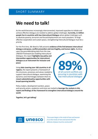 1
As the world becomes increasingly interconnected, improved capacities to initiate and
achieve effective dialogue are needed to address global challenges. Currently, 1.5 billion
people live in countries with low Intercultural Dialogue where global challenges such
as absolute poverty, terrorism and forced displacement are more prevalent. To forge
effective cooperation and sustain peace, strengthening Intercultural Dialogue must be a
priority.
For the first time, We Need to Talk presents evidence of the link between intercultural
dialogue and peace, conflict prevention and non-fragility, and human rights. Building
upon the groundbreaking data from the new
UNESCO Framework for Enabling Intercultural
Dialogue, this report highlights key policy and
intervention opportunities for intercultural
dialogue as an instrument for inclusion and
peace.
Using data covering over 160 countries in all
regions, the report presents a framework of
the structures, processes and values needed to
support intercultural dialogue, examining the
dynamics and interlinkages between them to
reveal substantial policy opportunities with
broad spanning benefits.
Policy makers, development workers, peace
and security actors, academics and more are invited to leverage the analysis in this
report and findings of the Framework to strengthen intercultural dialogue around the
world.
Together, let’s get talking!
We need to talk!
SHORT SUMMARY
“Since wars begin in the minds of men and women
it is in the minds of men and women that the
defences of peace must be constructed”
89%
of all current conflicts are
occuring in countries with
low intercultural dialogue
 