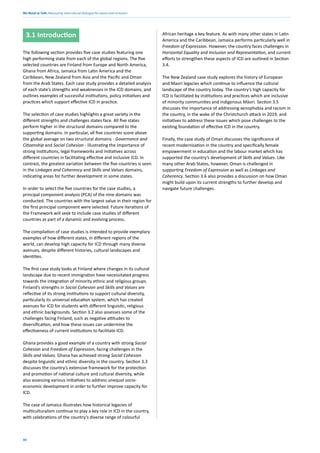We Need to Talk: Measuring intercultural dialogue for peace and inclusion
30
3.1 Introduction
The following section provides five case studies featuring one
high performing state from each of the global regions. The five
selected countries are Finland from Europe and North America,
Ghana from Africa, Jamaica from Latin America and the
Caribbean, New Zealand from Asia and the Pacific and Oman
from the Arab States. Each case study provides a detailed analysis
of each state’s strengths and weaknesses in the ICD domains, and
outlines examples of successful institutions, policy initiatives and
practices which support effective ICD in practice.
The selection of case studies highlights a great variety in the
different strengths and challenges states face. All five states
perform higher in the structural domains compared to the
supporting domains. In particular, all five countries score above
the global average on two structural domains - Governance and
Citizenship and Social Cohesion - illustrating the importance of
strong institutions, legal frameworks and initiatives across
different countries in facilitating effective and inclusive ICD. In
contrast, the greatest variation between the five countries is seen
in the Linkages and Coherency and Skills and Values domains,
indicating areas for further development in some states.
In order to select the five countries for the case studies, a
principal component analysis (PCA) of the nine domains was
conducted. The countries with the largest value in their region for
the first principal component were selected. Future iterations of
the Framework will seek to include case studies of different
countries as part of a dynamic and evolving process.
The compilation of case studies is intended to provide exemplary
examples of how different states, in different regions of the
world, can develop high capacity for ICD through many diverse
avenues, despite different histories, cultural landscapes and
identities.
The first case study looks at Finland where changes in its cultural
landscape due to recent immigration have necessitated progress
towards the integration of minority ethnic and religious groups.
Finland’s strengths in Social Cohesion and Skills and Values are
reflective of its strong institutions to support cultural diversity,
particularly its universal education system, which has created
avenues for ICD for students with different linguistic, religious
and ethnic backgrounds. Section 3.2 also assesses some of the
challenges facing Finland, such as negative attitudes to
diversification, and how these issues can undermine the
effectiveness of current institutions to facilitate ICD.
Ghana provides a good example of a country with strong Social
Cohesion and Freedom of Expression, facing challenges in the
Skills and Values. Ghana has achieved strong Social Cohesion
despite linguistic and ethnic diversity in the country. Section 3.3
discusses the country’s extensive framework for the protection
and promotion of national culture and cultural diversity, while
also assessing various initiatives to address unequal socio-
economic development in order to further improve capacity for
ICD.
The case of Jamaica illustrates how historical legacies of
multiculturalism continue to play a key role in ICD in the country,
with celebrations of the country’s diverse range of colourful
African heritage a key feature. As with many other states in Latin
America and the Caribbean, Jamaica performs particularly well in
Freedom of Expression. However, the country faces challenges in
Horizontal Equality and Inclusion and Representation, and current
efforts to strengthen these aspects of ICD are outlined in Section
3.4.
The New Zealand case study explores the history of European
and Maori legacies which continue to influence the cultural
landscape of the country today. The country’s high capacity for
ICD is facilitated by institutions and practices which are inclusive
of minority communities and indigenous Māori. Section 3.5
discusses the importance of addressing xenophobia and racism in
the country, in the wake of the Christchurch attack in 2019, and
initiatives to address these issues which pose challenges to the
existing foundation of effective ICD in the country.
Finally, the case study of Oman discusses the significance of
recent modernisation in the country and specifically female
empowerment in education and the labour market which has
supported the country’s development of Skills and Values. Like
many other Arab States, however, Oman is challenged in
supporting Freedom of Expression as well as Linkages and
Coherency. Section 3.6 also provides a discussion on how Oman
might build upon its current strengths to further develop and
navigate future challenges.
 
