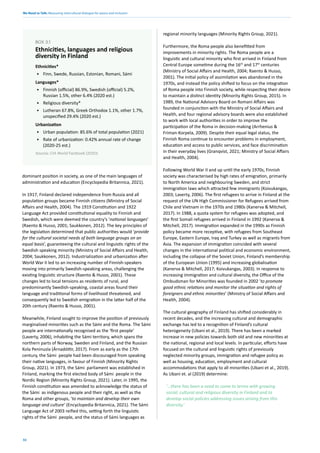 We Need to Talk: Measuring intercultural dialogue for peace and inclusion
32
Ethnicities*
• Finn, Swede, Russian, Estonian, Romani, Sámi
Languages*
• Finnish (official) 86.9%, Swedish (official) 5.2%,
Russian 1.5%, other 6.4% (2020 est.)
• Religious diversity*
• Lutheran 67.8%, Greek Orthodox 1.1%, other 1.7%,
unspecified 29.4% (2020 est.)
Urbanization
• Urban population: 85.6% of total population (2021)
• Rate of urbanization: 0.42% annual rate of change
(2020-25 est.)
Source: CIA World Factbook (2020)
BOX 3.1
Ethnicities, languages and religious
diversity in Finland
dominant position in society, as one of the main languages of
administration and education (Encyclopedia Britannica, 2021).
In 1917, Finland declared independence from Russia and all
population groups became Finnish citizens (Ministry of Social
Affairs and Health, 2004). The 1919 Constitution and 1922
Language Act provided constitutional equality to Finnish and
Swedish, which were deemed the country’s ‘national languages’
(Raento & Husso, 2001; Saukkonen, 2012). The key principles of
the legislation determined that public authorities would ‘provide
for the cultural societal needs of both language groups on an
equal basis’, guaranteeing the cultural and linguistic rights of the
Swedish speaking minority (Ministry of Social Affairs and Health,
2004; Saukkonen, 2012). Industrialization and urbanization after
World War II led to an increasing number of Finnish-speakers
moving into primarily Swedish-speaking areas, challenging the
existing linguistic structure (Raento & Husso, 2001). These
changes led to local tensions as residents of rural, and
predominantly Swedish-speaking, coastal areas found their
language and traditional forms of livelihood threatened, and
consequently led to Swedish emigration in the latter half of the
20th century (Raento & Husso, 2001).
Meanwhile, Finland sought to improve the position of previously
marginalised minorities such as the Sámi and the Roma. The Sámi
people are internationally recognised as the ‘first people’
(Laverty, 2006), inhabiting the Sámi territory, which spans the
northern parts of Norway, Sweden and Finland, and the Russian
Kola Peninusla (Árnadóttir, 2017). From as early as the 17th
century, the Sámi people had been discouraged from speaking
their native languages, in favour of Finnish (Minority Rights
Group, 2021). In 1973, the Sámi parliament was established in
Finland, marking the first elected body of Sámi people in the
Nordic Region (Minority Rights Group, 2021). Later, in 1995, the
Finnish constitution was amended to acknowledge the status of
the Sámi as indigenous people and their right, as well as the
Roma and other groups, ‘to maintain and develop their own
language and culture’ (Encyclopedia Britannica, 2021). The Sámi
Language Act of 2003 reified this, setting forth the linguistic
rights of the Sámi people, and the status of Sámi languages as
regional minority languages (Minority Rights Group, 2021).
Furthermore, the Roma people also benefitted from
improvements in minority rights. The Roma people are a
linguistic and cultural minority who first arrived in Finland from
Central Europe sometime during the 16th
and 17th
centuries
(Ministry of Social Affairs and Health, 2004; Raento & Husso,
2001). The initial policy of assimilation was abandoned in the
1970s, and instead the policy shifted to focus on the integration
of Roma people into Finnish society, while respecting their desire
to maintain a distinct identity (Minority Rights Group, 2015). In
1989, the National Advisory Board on Romani Affairs was
founded in conjunction with the Ministry of Social Affairs and
Health, and four regional advisory boards were also established
to work with local authorities in order to improve the
participation of the Roma in decision-making (Arrhenius &
Friman-Korpela, 2009). Despite their equal legal status, the
Finnish Roma continue to encounter problems in employment,
education and access to public services, and face discrimination
in their everyday lives (Granqvist, 2021; Ministry of Social Affairs
and Health, 2004).
Following World War II and up until the early 1970s, Finnish
society was characterised by high rates of emigration, primarily
to North America and neighbouring Sweden, and strict
immigration laws which attracted few immigrants (Koivukangas,
2003; Laverty, 2006). The first refugees to arrive in Finland at the
request of the UN High Commissioner for Refugees arrived from
Chile and Vietnam in the 1970s and 1980s (Kanerva & Mitchell,
2017). In 1988, a quota system for refugees was adopted, and
the first Somali refugees arrived in Finland in 1992 (Kanerva &
Mitchell, 2017). Immigration expanded in the 1990s as Finnish
policy became more receptive, with refugees from Southeast
Europe, Eastern Europe, Iraq and Turkey as well as migrants from
Asia. The expansion of immigration coincided with several
changes in the international political and economic environment,
including the collapse of the Soviet Union, Finland’s membership
of the European Union (1995) and increasing globalisation
(Kanerva & Mitchell, 2017; Koivukangas, 2003). In response to
increasing immigration and cultural diversity, the Office of the
Ombudsman for Minorities was founded in 2002 ‘to promote
good ethnic relations and monitor the situation and rights of
foreigners and ethnic minorities’ (Ministry of Social Affairs and
Health, 2004).
The cultural geography of Finland has shifted considerably in
recent decades, and the increasing cultural and demographic
exchange has led to a recognition of Finland’s cultural
heterogeneity (Ubani et al., 2019). There has been a marked
increase in new policies towards both old and new minorities at
the national, regional and local levels. In particular, efforts have
focused on the cultural and linguistic rights of previously
neglected minority groups, immigration and refugee policy as
well as housing, education, employment and cultural
accommodations that apply to all minorities (Ubani et al., 2019).
As Ubani et. al (2019) determine:
‘…there has been a need to come to terms with growing
social, cultural and religious diversity in Finland and to
develop social policies addressing issues arising from this
diversity.’
 