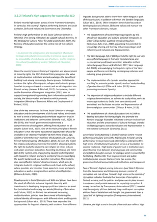 33
Section 3: Case studies: intercultural dialogue at work
3.2.2 Finland’s high capacity for successful ICD
Finland records high scores across all nine Framework domains.
In particular, the country’s highest performing domains are Social
Cohesion, Skills and Values and Governance and Citizenship.
Finland’s high performance on the Social Cohesion domain is
reflective of its strong institutions to support cultural diversity. In
the Strategy for Cultural Policy for 2020 (published in 2009), the
Ministry of Education outlined the central role of the nation's
strategy:
‘…to promote the preservation and development of cultural
heritage and cultural environments; to enhance equal access
to, accessibility of and diverse use of culture… and to reinforce
the cultural foundation of society.’ (Ministry of Education,
2009)
Given the country’s recent history of migration and advancement
of minority rights, the 2025 Cultural Policy recognises the value
of multiculturalism in Finland and acknowledges the benefits of
building trust among increasingly diverse groups. Initiatives to
enhance the rights of immigrants, refugees and minority groups
have led to progress toward economic and social integration into
Finnish society (Kanerva & Mitchell, 2017). For instance, the Act
on the Promotion of Immigrant Integration (2011) aims to
support immigrations by providing basic information on Finnish
society, the labour market and services which promote
integration (Ministry of Economic Affairs and Employment of
Finland, 2011).
One of the key avenues to facilitate Social Cohesion is through
education and the development of Skills and Values, which seek
to instil a sense of belonging and contribute to greater trust in
institutions and between communities (Martela et al., 2020). In
the 1970s, the Finnish government implemented a
comprehensive school system, offering free education for all
citizens (Ubani et al., 2019). One of the main principles of Finnish
education is that ‘the same educational opportunities should be
available to all citizens irrespective of their ethnic origin, age,
wealth or where they live’ (Ministry of Education and Culture &
Finnish National Agency of Education, 2018). As such, the model
for religious education evidences this belief in allowing students
the right to study the student’s own religion or ethics in basic
and upper secondary education. According to Zilliacus and Holm
(2013) the ‘system aims at promoting equality and integration
with respect to religion and one’s worldview’ by acknowledging
the pupil’s background as a basis for instruction. This model is
also exemplified in Helsinki’s local curriculum, which aims to
integrate student’s religious traditions and rituals in the school,
where possible, and consider these aspects in music and sports
education as well as integrate them within school festivities
(Zilliacus & Holm, 2013).
Developments in Social Cohesion and Skills and Values have been
the result of efforts to enhance linguistic diversity, with
investments in developing language proficiency seen as an asset
for the individual and society as a whole (Ministry of Education
and Culture, 2017). As Finland has witnessed increasing
multiculturalism, policies have been aimed at fostering the
cultural identity of immigrants with different ethnic and linguistic
backgrounds (Ubani et al., 2019). These have expanded the
opportunities for linguistic diversity, with students from different
linguistic backgrounds able to learn their native tongue as part
of the curriculum, in addition to Finnish and Swedish languages
(Ubani et al., 2019). Other initiatives which have focused on
developing Social Cohesion, Skills and Values and many of the
other Framework domains, include:
• The establishment of teacher training programs by the
Ministry of Education and Culture aimed at immigrants in
order to train better-qualified immigrant teachers
(Nishimura-Sahi et al., 2017), expanding the potential for
knowledge-sharing and thereby enhancing Linkages and
Coherency and Inclusion and Representation.
• The Sámi Language Act of 2003 permits the right to use Sámi
as an official language in the Sámi homeland area and
receive primary and lower secondary education in their
native language (Kanerva & Mitchell, 2017; Sámi Language
Act, 2003), acknowledging the linguistic rights of the Sámi
people and hence contributing to intergroup cohesion and
reducing group grievances.
• The implementation of a ‘gender sensitive approach to
teaching’ to promote gender equality and an ‘understanding
of gender diversity’ (Zilliacus & Holm, 2013), hence
promoting Horizontal Equality.
• The expansion of religious education to include different
religious denominations, or a choice to study ethics, seeks to
encourage students to ‘build their own identity and
worldview’ and facilitates Inclusion and Representation of
diverse religious communities (Zilliacus & Holm, 2013).
• The establishment of a Roma Education Unit in 1994 to
develop education for Roma people and promote the
Romani language illustrates initiatives to ensure inclusivity in
education and the preservation of cultural heritage, thereby
facilitating progress towards Inclusion and Representation in
the national curriculum (Granqvist, 2021).
Governance and Citizenship is another domain where Finland
performs particularly well on the Framework. Finland’s strong
performance in Governance and Citizenship is underpinned by
high levels of institutional trust which serve as a foundation for
societal resilience. High levels of public trust in institutions can
also influence trust between diverse groups and communities
and establish broader avenues for dialogue which is essential for
facilitating effective ICD. Trust in government and public
institutions also ensures that everyone has a voice, the
government is held accountable and institutions are transparent.
Two of Finland’s highest scoring indicators (see Table 3.2) come
from the Governance and Citizenship domain: control of
corruption and rule of law. Finland’s high score on the control of
corruption indicator illustrate that instances of corruption in
Finland are rare, and the policies and processes in place ensure
transparency and provide avenues for reporting corruption. A
survey carried out by Transparency International (2021) revealed
that the majority of Finns believed they could report corruption
without fear of retaliation and thought the government does a
‘good job’ at fighting corruption (Transparency International,
2021).
Likewise, the high score in the rule of law indicator reflects high
 