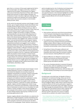35
Section 3: Case studies: intercultural dialogue at work
given there is a minimum of three pupils registering that faith in
the municipal region, the religious community in question is
registered and the students’ family belong to the religious
community (United States Department of State, 2021). However,
despite these provisions to expand religious education, the
introduction of newer instructions might pose challenges for the
treatment of students and individuals from minority religious
denominations who encounter prejudice or discrimination
(Zilliacus & Holm, 2013).
As the country has witnessed numerous social changes in recent
decades, signs of negative attitudes towards diversification have
emerged and discrimination remains a common occurrence,
posing challenges for effective ICD (Raento & Husso, 2001). In
recent years, Finland has recorded an increase in hate crimes and
racist and intolerant speech in public discourse against
immigrants, refugees and members of religious minorities,
particularly Muslims and Jews (United States Department of
State, 2021). Certain extremist groups, including the Finnish
branch of the Nordic Resistance Movement (PVL), a Pan-Nordic
neo-Nazi movement, have engaged in the ‘systemic use of hate
speech’ and used demonstrations to protest against ‘ongoing
demographic change’ (Council of Europe, 2019). The group has
organised demonstrations and engaged in acts of violence,
including a deadly assault during a demonstration in Helsinki in
2016 (Council of Europe, 2019). The threat posed by such groups
engaging in violent activities is reflected in Finland’s score on the
violent demonstrations indicator, which captures the likelihood
of violent civil or labour unrest. While the Finnish Supreme Court
ordered the shutdown of the PVL in September 2020 (Vanttinen,
2020), the prevalence of discrimination in Finland remains
concerning for future violence and demonstrations. Addressing
the gaps between the protections offered by institutions and ICD
on the ground are necessary to open avenues for dialogue and
develop cohesion to act as a ‘buffer against risk of violence’ and
strengthen the Stability and Non-violence domain (Orton, 2009;
United Nations; World Bank., 2018).
Conclusion
Finnish society has experienced rapid cultural changes in recent
decades following an increase in immigration which has
necessitated the adaptation of social policy towards the
integration and protection of minorities. Finland’s strong public
institutions, namely its universal education system, have
facilitated effective ICD in broadening the avenues for
immigrants and traditional minorities to participate in society.
The development of Social Cohesion and Skills and Values
primarily through education has sought to instil a sense of
belong for all students, in particular for students with different
linguistic, religious and ethnic backgrounds. Finland’s strong
performance in Governance and Citizenship is evidenced by high
levels of institutional trust which serve as a foundation for social
resilience. Finland’s strengths in these domains highlight just
some examples of the country’s success in broadening avenues
for open dialogue between diverse groups, building trust and
promoting opportunities for ICD.
However, negative attitudes to diversification can undermine the
effectiveness of legal frameworks in practice and looking to the
future, Finnish society will likely become more diverse, meaning
further protection mechanisms and avenues for ICD will be
required to fill emerging gaps. Greater attention should also be
paid to strengthening the role of institutional and interpersonal
trust to support Finland’s success in collectively addressing
future challenges. Finland’s strong performance across structural
and supportive domains in the Framework highlight the country’s
resilience to adapt to social and cultural changes and ensure
progress towards effective ICD to the benefit of society as a
whole.
3.3 Ghana
Key takeaways
• Ghana performs well across most of the structural domains
on the Framework, illustrating the strong institutions and
initiatives in place to foster Stability and Non-violence, Social
Cohesion and Freedom of Expression.
• The establishment of a peace infrastructure in Ghana
supports many of the Framework elements by facilitating
dialogue between different religious and ethnic groups,
including and empowering minorities in decision-making
frameworks and promoting a culture of peace and tolerance.
• During Ghana’s history of European settlement and
colonization, demarcations of regional territories created
inequalities which persist today and contribute to political
and social exclusion, hindering effective ICD in practice.
• Regional differences are reflected in unequal access to
education and resources and illustrate the limited
opportunities to build cohesion through relationships
between groups with different identities.
• The success of existing institutions to promote ICD depend
upon the values, skills and capabilities of communities and
individuals to establish avenues for ICD through
strengthening Linkages and Coherency, Skills and Values, and
Horizontal Equality and building trust across diverse groups.
Background
Formally known as the Gold Coast, the Republic of Ghana is
renowned for its multicultural heritage. Ghana was the first
sub-Saharan nation to achieve independence from a colonial
power, gaining independence from the United Kingdom in 1957
(Central Intelligence Agency, 2020). Ghana’s colonial history had
a profound influence on the country, particularly in regards to
linguistic diversity and education policy, with English inherited as
the official language (Encyclopedia Britannica, 2021b). Although
many differences exist between Ghana’s ethnic, linguistic and
religious groups, Ghana’s commitment to ‘unity through
diversity’ has been a key tenet of its success in enabling
successful ICD, as outlined in the nation’s Cultural Policy:
‘Since independence, the emerging civil society of Ghana has
recognized the need to promote Unity within this cultural
diversity and Ghana has since enjoyed relative unity, stability
and peace.’ (National Commission on Culture, 2004).
 