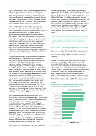 37
Section 3: Case studies: intercultural dialogue at work
Castle Schools (Agbedor, 1994). These schools were established
by European settlers in order to educate the children and
relatives of African merchants and important chiefs (Ansah,
2014). Throughout this era there was no official language of
instruction for education in the Castle Schools and the medium
of instruction evolved from one European language to another,
including Portuguese, Dutch, Danish and English, depending on
which group was in control at the time (Ansah, 2014).
In 1874, the British declared the Gold Coast (the territory
comprising present-day Ghana) a crown colony (BBC News,
2018). Colonisation had a profound impact on the social fabric of
Ghana, with the introduction of a European model of
organisation replacing the indigenous nature of statehood
(Edu-Buandoh, 2016). The British demarcated the country into
the three territories of the Gold Coast – the Colony (the coastal
regions), Asante and the Northern Territories. While the colonial
administrators invested heavily in the Coastal and Ashanti
territories, the Northern territories were neglected due to the
lack of exploitable and exportable resources (Osei-Assibey,
2014). As Osei-Assibey (2014) claims, these demarcations
‘reflected the necessity to maintain major ethnic or tribal groups
as homogenous and unified entities for the administration and
effective governance of the country’.
Throughout the colonial era, underinvestment in the Northern
regions was reflected in the large inequalities in access to
education. The Northern regions had fewer schools than the
Southern regions, and total enrolment and educational
attainment was lower (Aboagye, 2021). There were also
significant gender gaps in education, and girls were initially
exempt from attending school while the Colonial administrators
chose to train males, as opposed to females, in order to provide
labour required to support newly established institutions (Abass,
2017; Aboagye, 2021). By the time girls were allowed to enrol in
education, the educational gender gap was pronounced;
different subjects were offered according to gender and girls
typically studied subjects related to domestic duties (Abass,
2017). This had repercussions for the role of women in the
labour market, with the majority of top professional and
administrative posts being held by men (Abass, 2017). As such,
these cultural changes during the colonial period served to
undermine the traditional gender dynamics, and resulted in the
marginalisation and subordination of women within education
and the labour force (Abass, 2017).
After Ghana gained independence from the British in 1957,
education was a high priority on the government’s agenda, albeit
subject to intermittent changes in the search for an appropriate
model ‘which would fit the needs of the country and the
expectations of its citizens’ (MacBeath, 2010). The post-
independence period saw the gradual inclusion of Ghanaian
languages in education (Owu-Ewie, 2006). The government
declared in 2002 that a Ghanaian language could be studied as a
compulsory subject until the senior grades of Secondary School,
while English was the main medium of instruction (Owu-Ewie,
2006). While many were critical of this new approach, others
viewed this bilingual approach as transitional, with education in
Ghanaian languages ‘used as a bridge to English literacy’ and
serving to promote the use of local languages as a valuable
component of Ghanaian culture (Berson et al., 2020)
Today, English is the official language of Ghana, while a further
eleven languages have the status of government-sponsored
languages: four Akan languages (Asante Twi, Akuapem Twi, Fante
and Nzema), two Mole-Dagbani ethnic languages (Dagaare and
Dagbanli), Ga, Ewe, Dangme, Guan and Kasem (BGL - The Bureau
of Ghana Languages, 2021). English is a consistent feature in
Ghanaian media, in television, radio broadcasts, newspapers and
magazines, and in the majority of legal documents published
within the country (Guerini, 2008). Because of this, and due to its
importance within the education system, English is viewed as
central to social mobility in Ghana (Dako & Quarcoo, 2017).
Hence, in the post-colonial era, the role of language in education
has had important implications for Social Cohesion and ICD in
Ghana:
‘Ghanaians who have had formal education and thus can read
and write in English mostly see themselves as belonging to a
positive social group with positive social identity and are
entitled to positive social representation.’ (Edu-Buandoh,
2016).
3.3.2 Ghana’s High Capacity for Successful ICD
Ghana performs higher than the regional average across all nine
Framework domains. The country performs particularly well in
Social Cohesion, Stability and Non-violence and Freedom of
Expression.
In Ghana, the positive trend in Social Cohesion is measured by
one of Ghana’s highest performing indicators, intergroup
cohesion (see Table 3.2). Ghana has developed an extensive
framework for the protection and promotion of national culture
and cultural diversity, which contributes to successful ICD. In
1990, the National Commission on Culture was established under
the Ministry of Tourism, Arts and Culture with the aim ‘to
respect, preserve, harness and use cultural heritage and
resources to develop a united, vibrant and a prosperous national
community with a distinctive African identity and personality’
(National Commission on Culture, 2004). The establishment of
Ghana’s UNESCO Framework for Enabling
Intercultural Dialogue domain scores
FIGURE 3.4
0.00 0.25 0.50 0.75 1.00
Social Cohesion
Skills and Values
Government and
Citizenship
Horizontal Equality
Stability and
Non-violence
Freedom of
Expression
Inclusion and
Representation
Linkages and
Coherency
Leadership and
Organisation
Source: UNESCO; IEP
BANDED SCORE
DOMAIN SCORE GHANA
 