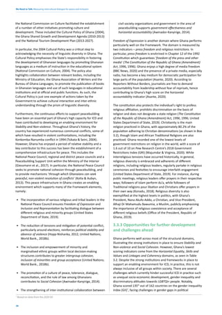 We Need to Talk: Measuring intercultural dialogue for peace and inclusion
38
the National Commission on Culture facilitated the establishment
of a number of other initiatives promoting culture and
development. These included the Cultural Policy of Ghana (2004),
the Ghana Shared Growth and Development Agenda (2010-2013)
and the National Tourism Development Plan (2013-2027).
In particular, the 2004 Cultural Policy was a critical step to
acknowledging the necessity of linguistic diversity in Ghana. The
Cultural Policy emphasises the State’s responsibility in fostering
the development of Ghanaian languages by promoting Ghanaian
languages as a medium of instruction in the educational system
(National Commission on Culture, 2004). The policy also
highlights collaboration between relevant bodies, including the
Ministry of Education, the Ghana Association of Writers and the
Bureau of Ghana Languages, to promote the publication of books
in Ghanaian languages and use of such languages in educational
institutions and at official and public functions. As such, the
Cultural Policy is just one example of actions taken by the
Government to achieve cultural interaction and inter-ethnic
understanding through the prism of linguistic diversity.
Furthermore, the continuous efforts to support peacebuilding
have been an essential part of Ghana’s high capacity for ICD and
have contributed to developing an enabling environment for
Stability and Non-violence. Throughout Ghana’s history, the
country has experienced numerous communal conflicts, some of
which have resulted in violent confrontations, including the
Konkomba-Nanumba conflict in 1994 (Tsikata & Seini, 2004).
However, Ghana has enjoyed a period of relative stability and a
key contributor to this success has been the establishment of a
comprehensive infrastructure for peace. This includes the
National Peace Council, regional and district peace councils and a
Peacebuilding Support Unit within the Ministry of the Interior
(Giessmann et al., 2017). In particular, the National Peace Council
seeks to promote national cohesion through peacebuilding, and
to provide mechanisms ‘through which Ghanaians can seek
peaceful, non-violent resolution of conflicts’ (Kotia & Aubyn,
2013). This peace infrastructure in Ghana creates an enabling
environment which supports many of the Framework elements,
namely:
• The incorporation of various religious and tribal leaders in the
National Peace Council ensures Freedom of Expression and
Inclusion and Representation by facilitating dialogue between
different religious and minority groups (United States
Department of State, 2019).
• The reduction of tensions and mitigation of potential conflict,
particularly around elections, reinforces political stability and
absence of violence (Hopp-Nishanka, 2012; United Nations;
World Bank., 2018b).
• The inclusion and empowerment of minority and
marginalised ethnic groups within local decision-making
structures contributes to greater intergroup cohesion,
inclusion of minorities and group acceptance (United Nations;
World Bank., 2018b).
• The promotion of a culture of peace, tolerance, dialogue,
reconciliation, and the rule of law among Ghanaians
contributes to Social Cohesion (Awinador-Kanyirige, 2014).
• The strengthening of inter-institutional collaboration between
civil society organizations and government in the area of
peacebuilding supports government effectiveness and
horizontal accountability (Awinador-Kanyirige, 2014).
Freedom of Expression is another domain where Ghana performs
particularly well on the Framework. The domain is measured by
two indicators – press freedom and religious restrictions. In
particular, press freedom is enshrined in Chapter 12 of the 1992
Constitution which guarantees ‘freedom of the press and other
media’ (The Constitution of the Republic of Ghana (Amendment)
Act, 1996, 1996). Ghana enjoys a high degree of media freedom
(BBC News, 2020) and the presence of a private media, especially
radio, has become a key medium for democratic participation for
large parts of the population (Asante, 2020). According to
Reporters Without Borders, journalists are free to demand
accountability from leadership without fear of reprisals, hence
contributing to Ghana’s high score on the horizontal
accountability indicator (Asante, 2020).
The constitution also protects the individual’s right to profess
religious affiliation, prohibits discrimination on the basis of
religion and does not designate a state religion (The Constitution
of the Republic of Ghana (Amendment) Act, 1996, 1996; United
States Department of State, 2019). Christianity is the main
religion practiced in Ghana, with approximately 80.2% of the
population adhering to Christian denominations (as shown in Box
3.2), though Islam and African Traditional Religions are also
practiced. Ghana recorded one of the lowest levels of
government restrictions on religion in the world, with a score of
1.6 out of 10 on Pew Research Centre’s 2018 Government
Restrictions Index (GRI) (Majumdar & Virginia, 2020). While
interreligious tensions have occurred historically, in general,
religious diversity is embraced and adherents of different
religions, including religious leaders, regularly partake in religious
ceremonies and festivities to encourage interfaith engagement
(United States Department of State, 2019). For instance, during
public meetings, religious leaders offer prayers in their respective
ways; followers of Islam perform du’a, while followers of
Traditional religions pour libation and Christians offer prayers in
their own way (Konadu, 2018). Religious diversity is also
exemplified at the highest levels in politics, with Ghana’s
President, Nana Akufo-Addo, a Christian, and Vice-President,
Alhaji Dr Mahamudu Bawumia, a Muslim, publicly emphasising
the importance of religious coexistence and acceptance of
different religious beliefs (Office of the President, Republic of
Ghana, 2019).
3.3.3 Opportunities for further development
and challenges ahead
Ghana performs well across most of the structural domains,
illustrating the strong institutions in place to ensure Stability and
Non-violence and Social Cohesion. However, Ghana’s lowest
scoring indicators come from the Horizontal Equality, Skills and
Values and Linkages and Coherency domains, as seen in Table
3.2. Despite the strong institutions and frameworks in place to
support an enabling environment for ICD, in practice, this is not
always inclusive of all groups within society. There are several
challenges which currently hinder successful ICD in practice such
as unequal socio-economic development, gender inequality and
discriminatory attitudes towards LGBTQI+ people. Notably,
Ghana scored 135th
out of 162 countries on the gender inequality
index (GII)7
, facing challenges in gender gaps in political
7
Based on data from the 2020 GII
 