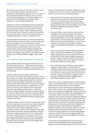 We Need to Talk: Measuring intercultural dialogue for peace and inclusion
42
Marcus Garvey to be a sign and call to African slaves to return to
Sion, the promised land. Selassie was considered the
embodiment of God and African pride was, and is, at the heart of
the movement (Art Network TV, 2018). As a plea to a society
unjust and violent, Bob Marley and the Wailers’ reggae music
became famous internationally, for preaching unity and
redemption – a core message for Rastafarians.
Independence from the United Kingdom (UK) was established in
1962 with the Jamaica (Constitution) Order in Council, but the
country remained a member of the Commonwealth (Jamaica
(Constitution) Order in Council, 1962). Emigration, particularly
from the United States and Canada, increased at the end of the
20th
century and early 21st
century and the country experienced
substantial development, primarily in metropolitan areas.
The historical legacy of colonization can still be seen today from
political institutions to dominant cultures, with Christianity being
the dominant religion in the country (see Box 3.3) and the
political institutions mirroring those in the UK – bicameralism and
a Governor-General representing the British Crown. Given
Jamaica’s history of diverse and proud African heritage, it has
also been necessary for the state to establish institutions and
practices which embrace cultural diversity and enable individuals
and groups with differing identities to engage in ICD on equal
foot.
3.4.2 Jamaica’s high capacity for successful ICD
Jamaica performs higher than the regional average in seven of
the nine Framework domains – Skills and Values and Inclusion
and Representation being the exceptions. The scores for Freedom
of Expression, Social Cohesion and Stability and Non-violence are
particularly high.
Freedom of expression and ‘the right to freedom from
discrimination on the ground of (i) being male or female (ii) race,
place of origin, class, colour, religion [and] political opinions‘ were
confirmed by the Constitutional Amendment Act in 2011 (The
Charter of Fundamental Rights and Freedoms (Constitutional
Amendment) Act, 2011, 2011). With this, Jamaica has a relatively
low level of government restrictions on religion, with a score in
2018 of 1.4 out of 10 on Pew Research Centre’s Government
Restrictions Index (GRI) (Christ Baronavski et al., 2020). The
Charter of Fundamental Rights and Freedoms not only manifests
the individual’s right to express convictions and personal identity,
but also protects Jamaicans against any form of discrimination,
ultimately providing a solid political framework supporting Social
Cohesion in the country.
In addition, Jamaica continues to rank as one of the world’s safest
and most supportive environments for press freedom. Reporters
Without Borders (2020) ranks Jamaica as having the 7th
best
environment for press freedom in the world. The Press
Association of Jamaica, formed in 1943, continues to uphold the
high standards of journalism through scholarships for education
and awards recognising meritorious work in the industry (Press
Association of Jamaica, 2010). The association’s motto ‘A Free
Press Oxygen of Democracy’ further underpins the association’s
goal to support the media in delivering not only information to
the general public, but what it considers ‘public welfare’ (Press
Association of Jamaica, 2010).
Jamaica’s strong performance in Freedom of Expression creates
an enabling environment in support of many of the Framework
domains, in a variety of ways including the following:
• Numerous free-to-air TV stations and radio stations have
shaped the Jamaican electronic media landscape and the
easy access to information has the potential to bridge
knowledge gaps between different communities as well as
develop and shape Jamaican’s Skills and Values, even outside
the traditional education channels (Broadcasting
Commission, 2017).
• Free press provides a space for diverse views to be heard
from different civil society organizations and therefore
contributes to horizontal accountability. For instance, the
Women’s Media Watch, a not-for-profit organization, works
with journalists to develop ‘gender-aware media practices’,
influence broadcast policy and legislation, and improve the
images of men and women in the media as a means to
reduce violence (Women’s Media Watch – Do Good Jamaica,
2018).
• The Jamaica Council for Interfaith Fellowship coordinates
regular events with representatives from many different
religious organizations to promote religious tolerance and
diversity, which underpin legal frameworks to guarantee
freedom of religion and work to develop Social Cohesion,
Inclusion and Representation and Linkages and Coherency
(United States Department of State, 2020).
• Local media outlets provide extensive coverage and open
dialogue on religious matters, including topics such as
interfaith harmony, LGBTQI+ rights and religion, and religion’s
role in government. Local media outlets provide avenues to
raise awareness of minority groups’ stories and a forum for
discussion, allowing diverse groups to engage in ICD and
therefore contributing to Inclusion and Representation
(United States Department of State, 2020).
Furthermore, Jamaica’s strong performance in Social Cohesion is
reflective of the public institutions in place to embrace national
identity and the country’s diverse cultural heritage. The
government is currently in the process of revising the National
Cultural Policy of Jamaica, to be called the National Policy on
Culture and Creative Economy 2020-2030. Integral to the policy,
which was first established in 2003, is the acknowledgement of
‘the historical realities’ Jamaica has faced and the measures
needed to advance cultural and economic development (Ministry
of Education, Youth and Culture, 2003). In particular, the policy
seeks to provide a framework which recognises, promotes and
protects ‘all cultural expressions and products developed by the
Jamaican people in the course of our history’ including African
retentions, European based traditions and Rastafarianism
(Ministry of Education, Youth and Culture, 2003). This includes
promoting cultural and linguistic diversity within education,
namely encouraging programmes to increase foreign language
education in the school system and strengthening Skills and
Values and Linkages and Coherency also (Ministry of Education,
Youth and Culture, 2003).
Social Cohesion is also developed at the community level in
Jamaica, through collaboration between groups to address
particular community challenges and issues. Jamaica has a large
 