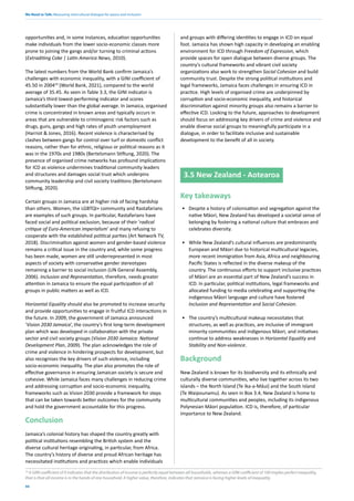 We Need to Talk: Measuring intercultural dialogue for peace and inclusion
44
opportunities and, in some instances, education opportunities
make individuals from the lower socio-economic classes more
prone to joining the gangs and/or turning to criminal actions
(Extraditing Coke | Latin America News, 2010).
The latest numbers from the World Bank confirm Jamaica’s
challenges with economic inequality, with a GINI coefficient of
45.50 in 200410
(World Bank, 2021), compared to the world
average of 35.45. As seen in Table 3.3, the GINI indicator is
Jamaica’s third lowest-performing indicator and scores
substantially lower than the global average. In Jamaica, organised
crime is concentrated in known areas and typically occurs in
areas that are vulnerable to criminogenic risk factors such as
drugs, guns, gangs and high rates of youth unemployment
(Harriot & Jones, 2016). Recent violence is characterised by
clashes between gangs for control over turf or domestic conflict
reasons, rather than for ethnic, religious or political reasons as it
was in the 1970s and 1980s (Bertelsmann Stiftung, 2020). The
presence of organised crime networks has profound implications
for ICD as violence undermines traditional community leaders
and structures and damages social trust which underpins
community leadership and civil society traditions (Bertelsmann
Stiftung, 2020).
Certain groups in Jamaica are at higher risk of facing hardship
than others. Women, the LGBTQI+ community and Rastafarians
are examples of such groups. In particular, Rastafarians have
faced social and political exclusion, because of their ‘radical
critique of Euro-American imperialism’ and many refusing to
cooperate with the established political parties (Art Network TV,
2018). Discrimination against women and gender-based violence
remains a critical issue in the country and, while some progress
has been made, women are still underrepresented in most
aspects of society with conservative gender stereotypes
remaining a barrier to social inclusion (UN General Assembly,
2006). Inclusion and Representation, therefore, needs greater
attention in Jamaica to ensure the equal participation of all
groups in public matters as well as ICD.
Horizontal Equality should also be promoted to increase security
and provide opportunities to engage in fruitful ICD interactions in
the future. In 2009, the government of Jamaica announced
‘Vision 2030 Jamaica’, the country’s first long-term development
plan which was developed in collaboration with the private
sector and civil society groups (Vision 2030 Jamaica: National
Development Plan, 2009). The plan acknowledges the role of
crime and violence in hindering prospects for development, but
also recognises the key drivers of such violence, including
socio-economic inequality. The plan also promotes the role of
effective governance in ensuring Jamaican society is secure and
cohesive. While Jamaica faces many challenges in reducing crime
and addressing corruption and socio-economic inequality,
frameworks such as Vision 2030 provide a framework for steps
that can be taken towards better outcomes for the community
and hold the government accountable for this progress.
Conclusion
Jamaica’s colonial history has shaped the country greatly with
political institutions resembling the British system and the
diverse cultural heritage originating, in particular, from Africa.
The country’s history of diverse and proud African heritage has
necessitated institutions and practices which enable individuals
and groups with differing identities to engage in ICD on equal
foot. Jamaica has shown high capacity in developing an enabling
environment for ICD through Freedom of Expression, which
provide spaces for open dialogue between diverse groups. The
country’s cultural frameworks and vibrant civil society
organizations also work to strengthen Social Cohesion and build
community trust. Despite the strong political institutions and
legal frameworks, Jamaica faces challenges in ensuring ICD in
practice. High levels of organised crime are underpinned by
corruption and socio-economic inequality, and historical
discrimination against minority groups also remains a barrier to
effective ICD. Looking to the future, approaches to development
should focus on addressing key drivers of crime and violence and
enable diverse social groups to meaningfully participate in a
dialogue, in order to facilitate inclusive and sustainable
development to the benefit of all in society.
3.5 New Zealand - Aotearoa
Key takeaways
• Despite a history of colonisation and segregation against the
native Māori, New Zealand has developed a societal sense of
belonging by fostering a national culture that embraces and
celebrates diversity.
• While New Zealand’s cultural influences are predominantly
European and Māori due to historical multicultural legacies,
more recent immigration from Asia, Africa and neighbouring
Pacific States is reflected in the diverse makeup of the
country. The continuous efforts to support inclusive practices
of Māori are an essential part of New Zealand’s success in
ICD. In particular, political institutions, legal frameworks and
allocated funding to media celebrating and supporting the
indigenous Māori language and culture have fostered
Inclusion and Representation and Social Cohesion.
• The country’s multicultural makeup necessitates that
structures, as well as practices, are inclusive of immigrant
minority communities and indigenous Māori, and initiatives
continue to address weaknesses in Horizontal Equality and
Stability and Non-violence.
Background
New Zealand is known for its biodiversity and its ethnically and
culturally diverse communities, who live together across its two
islands – the North Island (Te Ika-a-Māui) and the South Island
(Te Waipounamu). As seen in Box 3.4, New Zealand is home to
multicultural communities and peoples, including its indigenous
Polynesian Māori population. ICD is, therefore, of particular
importance to New Zealand.
10
A GINI coefficient of 0 indicates that the distribution of income is perfectly equal between all households, whereas a GINI coefficient of 100 implies perfect inequality,
that is that all income is in the hands of one household. A higher value, therefore, indicates that Jamaica is facing higher levels of inequality.
 