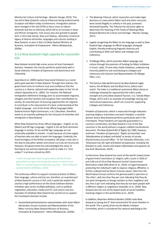 47
Section 3: Case studies: intercultural dialogue at work
Ministry for Culture and Heritage - Manatú Taonga, 2014). This
has led to New Zealand’s cultural influences being predominantly
European and Māori today. Furthermore, immigration policies
were changed in the mid-1970s to focus more on labour-
demands and less on ethnicity, which led to an increase in Asian
and African immigrants. Free access was also granted to people
born in the Cook Islands, Niue and Tokelau, ultimately a historical
legacy of diverse ethnicities, languages and cultures residing in
New Zealand, as seen in Box 3.4 (New Zealand Ministry of
Business, Innovation & Employment - Hīkina Whakatutuki,
2020a).
3.5.2 New Zealand’s high capacity for successful
ICD
New Zealand records high scores across all nine Framework
domains. However, the country performs particularly well in
Social Cohesion, Freedom of Expression and Governance and
Citizenship.
Spoonley et al. (2005) explore how Social Cohesion as a social
policy goal operates in New Zealand. Through their policies, the
government aims to reinforce trust and confidence that the
country is a ‘diverse, tolerant and supportive place to live’ for all
citizens (Spoonley et al., 2005). For instance, the National
Immigration Settlement Strategy aims to accommodate migrants,
refugees and their families and recognise their contributions to
society. An essential part of ensuring opportunities for migrants
to contribute is the requirement of a basic understanding of the
English language - one of the three official languages (New
Zealand Human Right Commission, n.d.). Education, therefore,
works as an essential pathway for the inclusion of minorities and
immigrants in New Zealand.
While New Zealand has three official languages – English, te reo
(Māori) and NZ Sign Language - English is the de facto dominant
language in society. Te reo and NZ Sign Language are not
universally available in schools – in part because of a low supply
of teachers who are able to teach the languages. Evidently, the
historical legacy of the British annexation still plays a vital role in
the way its education system and school curricula are structured.
However, the government has acknowledged the value of
learning te reo and has expressed a wish to make it a “core
subject” in primary schools by 2025:
‘I have an aspiration that my generation will be the last
generation to regret not having the chance to learn te reo
Māori in our learning and education journey,’ - Prime Minister
Jacinda Ardern (SBSNews, 2019).
The continuous efforts to support inclusive practices of Māori,
their language, culture and arts are, therefore, an essential part
of New Zealand’s success in ICD, and in particular explain the
country’s high performance on the Social Cohesion domain.
Initiatives span across multiple pathways, such as political
negotiation, education, media and ICT, and culture and arts.
Examples of initiatives New Zealand has carried out to support
the Framework domains include:
• Guaranteed parliamentarian representation with seven Māori
electorates ensures Inclusion and Representation of the
Māori minority (New Zealand Ministry of Business,
Innovation & Employment - Híkina Whakatutuki, 2020b).
• The Waitangi Tribunal, which researches and makes legal
decisions on cases where Māori land and other resources
were seized illegally or unfairly in the past, promotes
Horizontal Equality. The Tribunal has exclusive rights to
determine the meaning of the Treaty of Waitangi (New
Zealand Ministry for Culture and Heritage - Manatú Taonga,
2017).
• Legally recognising the Māori te reo language as well as New
Zealand Sign Language as official languages alongside
English, thereby embracing linguistic diversity and
contributing to Skills and Values and Linkages and
Coherency.
• Te Mãngai Pãho, which promotes Māori language and
culture through the provision of funding for Māori initiatives
in music, radio, TV and news media initiatives, underpinning
minority platforms and contributing to Linkages and
Coherency and Inclusion and Representation (Te Māngai
Pāho, n.d.).
• The famous haka performances by New Zealand rugby-
teams, the All Blacks and the Black Ferns, before each
match. The Haka is a traditional ceremonial Māori dance or
challenge showing the opponent(s) the tribe’s pride,
strength and unity (New Zealand Tourism, n.d.; Tamaki Māori
Village, 2017) and is an example of knowledge sharing and
intercultural awareness, which are crucial for supporting
Linkages and Coherency.
Freedom of Expression, which is measured through indicators
covering religious restrictions and press freedom, is another
domain where New Zealand performs particularly well in the
Framework. These freedoms are typically guaranteed in a
country’s constitution, but New Zealand is one of the few
countries in the world without a singular codified constitutional
document. The New Zealand Bill of Rights Act 1990, however,
enshrines ‘Freedom of expression’, ‘Rights of minorities’ and
‘Manifestation of religion and belief’ as tenets of society
(Parliamentary Counsel Office - Te Tari Tohutohu Pāremata, n.d.).
‘[E]veryone has the right of freedom of expression, including the
freedom to seek, receive and impact information and opinions of
any kind’ (Buchanan, 2019).
Furthermore, New Zealand has some of the world’s lowest levels
of government restrictions on religion, with a score in 2016 of
just 0.48 out of 10 on Pew Research Centre’s Government
Restrictions Index (GRI) (Kishi et al., 2019). Its legal framework,
protecting the individual’s right to express religious affiliation, is
further underpinned by liberal inclusive values. Data from the
World Values Survey confirms the general public’s openness to
‘the other’, with less than five per cent indicating that they do
not want immigrants or foreign workers as their neighbour and
less than 2 per cent indicating that they do not want people with
a different religion as neighbours (Haerpfer et al., 2020). New
Zealand also has one of the lowest levels of social hostilities
involving religion in the world (Kishi et al., 2019).
In addition, Reporters Without Borders (2020) ranks New
Zealand as having the 9th
best environment for press freedom in
the world. This is partly driven by the Media Freedom
Committee, which is considered the national watchdog to the
 