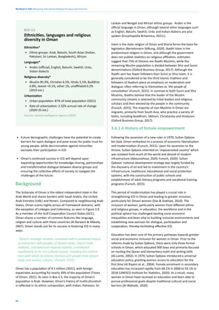 We Need to Talk: Measuring intercultural dialogue for peace and inclusion
50
• Future demographic challenges have the potential to create
barriers for open dialogue and pose issues for public trust for
young people, while discrimination against minorities
excludes their participation in ICD.
• Oman’s continued success in ICD will depend upon
expanding opportunities for knowledge-sharing, partnerships
and transformative dialogue between diverse groups and
ensuring the collective efforts of society to navigate the
challenges of the future.
Background
The Sultanate of Oman is the oldest independent state in the
Arab World and shares borders with Saudi Arabia, the United
Arab Emirates (UAE) and Yemen. Compared to neighbouring Arab
States, Oman scores highly across all Framework domains, with
the exception of Linkages and Coherency, as seen in Figure 3.9.
As a member of the Gulf Cooperation Council States (GCC),
Oman shares a number of common features like language,
religion and culture with these countries (Al Barwani & Albeely,
2007). Oman stands out for its success in fostering ICD in many
ways:
‘Oman’s strategic location, combined with a sustained history
of interaction with peoples of distant lands, robust trade
relations, and extensive imperial exploits, contributed
significantly to its rich cultural mosaic, including the relative
ease with which its citizens interact with people from distant
lands and various cultures.’ (Funsch, 2015)
Oman has a population of 4.5 million (2021), with foreign
expatriates accounting for nearly 39% of the population (Times
of Oman, 2021). As seen in Box 3.5, the majority of Oman’s
population is Arab. However, Oman’s history of multiculturalism
is reflected in its ethnic composition, with Indian, Pakistani, Sri
Lankan and Bengali and African ethnic groups. Arabic is the
official language in Oman, although several other languages such
as English, Baluchi, Swahili, Urdu and Indian dialects are also
spoken (Encyclopedia Britannica, 2021c).
Islam is the state religion of Oman and Sharia forms the basis for
legislation (Bertelsmann Stiftung, 2020). Ibadhi Islam is the
predominant religion in Oman, and although the government
does not publish statistics on religious affiliation, estimates
suggest that 75% of Omanis are Ibadhi Muslims, while the
remaining Muslim population is divided between Shia and Sunni
denominations (Oxford Business Group, 2017). Although the
Ibadhi sect has fewer followers than Sunni or Shia Islam, it is
generally considered to be the third Islamic tradition and
followers of Ibadism place an emphasis on moderation and
dialogue, often referring to themselves as ‘the people of
consultation’ (Funsch, 2015). In contrast to both Sunni and Shia
Muslims, Ibadhis believe that the leader of the Muslim
community (Imam) is selected by tribal leaders and religious
scholars and then elected by the people in the community
(Funsch, 2015). The majority of non-Muslims in Oman are
migrants, primarily from South Asia, who practice a variety of
faiths, including Buddhism, Sikhism, Christianity and Hinduism
(Oxford Business Group, 2017).
3.6.1 A History of female empowerment
Following the ascension of a new ruler in 1970, Sultan Qaboos
bin Said, Oman embarked on a process of economic liberalisation
and modernisation (Funsch, 2015). Upon his ascension to the
throne, Sultan Qaboos inherited an ‘impoverished country’ which
was isolated from much of the world and devoid of modern
infrastructure (Abouzzohour, 2020; Funsch, 2020). Sultan
Qaboos’ national development strategy was largely funded by
the discovery of oil and led to investment in the country’s
infrastructure, healthcare, educational and social protection
systems, with the construction of public schools and
establishment of adult literacy programs and vocational training
programs (Funsch, 2015).
This period of modernisation has played a crucial role in
strengthening ICD in Oman and leading to greater inclusion,
particularly for Omani women (Das & Gokhale, 2010). The
inclusion of women, particularly women from different ethnic
and religious groups, in education, the workforce and in the
political sphere has challenged existing socio-economic
inequalities and been vital to building inclusive environments and
establishing new avenues for dialogue, participation and
cooperation, thereby facilitating effective ICD.
Education has been one of the primary pathways towards greater
social and economic inclusion for women in Oman. Prior to the
reforms made by Sultan Qaboos, there were only three formal
schools in Oman, which educated 900 boys and primarily focused
on reciting the Quran and elementary math and writing skills
(Al-Lamki, 2002). In 1970, Sultan Qaboos introduced a universal
education policy, granting women access to education for the
first time (Al Riyami et al., 2004). Female enrolment in secondary
education has increased rapidly from 68.1% in 2000 to 93.1% in
2018 (UNESCO Institute for Statistics, 2020). As a result, many
women in Oman have received an education and been able to
pursue professional goals despite traditional cultural and social
barriers (Al-Wahaibi, 2020).
Ethnicities*
• Ethnic groups: Arab, Baluchi, South Asian (Indian,
Pakistani, Sri Lankan, Bangladeshi), African
Languages*
• Arabic (official), English, Baluchi, Swahili, Urdu,
Indian dialects
Religious diversity*
• Muslim 85.9%, Christian 6.5%, Hindu 5.5%, Buddhist
0.8%, Jewish <0.1%, other 1%, unaffiliated 0.2%
(2010 est.)
Urbanization
• Urban population: 87% of total population (2021)
• Rate of urbanization: 2.32% annual rate of change
(2020-25 est.)
Source: Central Intelligence Agency (2021).
BOX 3.5
Ethnicities, languages and religious
diversity in Oman
 