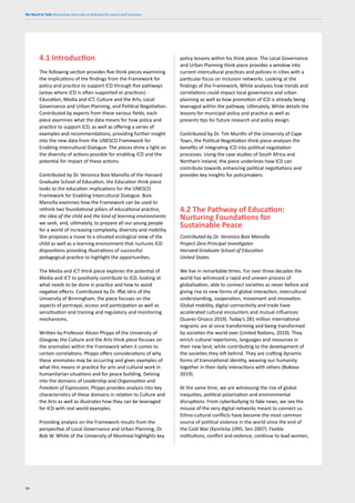 We Need to Talk: Measuring intercultural dialogue for peace and inclusion
56
4.1 Introduction
The following section provides five think pieces examining
the implications of the findings from the Framework for
policy and practice to support ICD through five pathways
(areas where ICD is often supported or practices) -
Education, Media and ICT, Culture and the Arts, Local
Governance and Urban Planning, and Political Negotiation.
Contributed by experts from these various fields, each
piece examines what the data means for how policy and
practice to support ICD, as well as offering a series of
examples and recommendations, providing further insight
into the new data from the UNESCO Framework for
Enabling Intercultural Dialogue. The pieces shine a light on
the diversity of actions possible for enabling ICD and the
potential for impact of these actions.
Contributed by Dr. Veronica Boix Mansilla of the Harvard
Graduate School of Education, the Education think piece
looks to the education implications for the UNESCO
Framework for Enabling Intercultural Dialogue. Boix
Mansilla examines how the Framework can be used to
rethink two foundational pillars of educational practice,
the idea of the child and the kind of learning environments
we seek, and, ultimately, to prepare all our young people
for a world of increasing complexity, diversity and mobility.
She proposes a move to a situated ecological view of the
child as well as a learning environment that nurtures ICD
dispositions providing illustrations of successful
pedagogical practice to highlight the opportunities.
The Media and ICT think piece explores the potential of
Media and ICT to positively contribute to ICD, looking at
what needs to be done in practice and how to avoid
negative effects. Contributed by Dr. Iffat Idris of the
University of Birmingham, the piece focuses on the
aspects of portrayal, access and participation as well as
sensitisation and training and regulatory and monitoring
mechanisms.
Written by Professor Alison Phipps of the University of
Glasgow, the Culture and the Arts think piece focuses on
the anomalies within the Framework when it comes to
certain correlations. Phipps offers considerations of why
these anomalies may be occurring and gives examples of
what this means in practice for arts and cultural work in
humanitarian situations and for peace building. Delving
into the domains of Leadership and Organisation and
Freedom of Expression, Phipps provides analysis into key
characteristics of these domains in relation to Culture and
the Arts as well as illustrates how they can be leveraged
for ICD with real world examples.
Providing analysis on the Framework results from the
perspective of Local Governance and Urban Planning, Dr.
Bob W. White of the University of Montreal highlights key
policy lessons within his think piece. The Local Governance
and Urban Planning think piece provides a window into
current intercultural practices and policies in cities with a
particular focus on inclusion networks. Looking at the
findings of the Framework, White analyses how trends and
correlations could impact local governance and urban
planning as well as how promotion of ICD is already being
leveraged within the pathway. Ultimately, White details the
lessons for municipal policy and practice as well as
presents tips for future research and policy design.
Contributed by Dr. Tim Murithi of the University of Cape
Town, the Political Negotiation think piece analyses the
benefits of integrating ICD into political negotiation
processes. Using the case studies of South Africa and
Northern Ireland, the piece underlines how ICD can
contribute towards enhancing political negotiations and
provides key insights for policymakers.
4.2 The Pathway of Education:
Nurturing Foundations for
Sustainable Peace
Contributed by Dr. Veronica Boix Mansilla
Project Zero Principal Investigator
Harvard Graduate School of Education
United States
We live in remarkable times. For over three decades the
world has witnessed a rapid and uneven process of
globalisation, able to connect societies as never before and
giving rise to new forms of global interaction, intercultural
understanding, cooperation, movement and innovation.
Global mobility, digital connectivity and trade have
accelerated cultural encounters and mutual influences
(Suarez-Orozco 2019). Today’s 281 million international
migrants are at once transforming and being transformed
by societies the world over (United Nations, 2019). They
enrich cultural repertoires, languages and resources in
their new land, while contributing to the development of
the societies they left behind. They are crafting dynamic
forms of transnational identity, weaving our humanity
together in their daily interactions with others (Bokova
2019).
At the same time, we are witnessing the rise of global
inequities, political polarisation and environmental
disruptions. From cyberbullying to fake news, we see the
misuse of the very digital networks meant to connect us.
Ethno-cultural conflicts have become the most common
source of political violence in the world since the end of
the Cold War (Kymlicka 1995, Sen 2007). Feeble
institutions, conflict and violence, continue to lead women,
 
