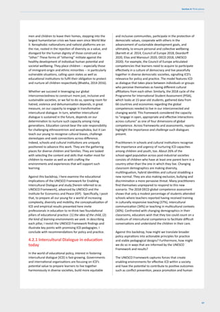 57
Section 4: Think pieces
men and children to leave their homes, stepping into the
largest humanitarian crisis we have seen since World War
II. Xenophobic nationalisms and nativist platforms are on
the rise, rooted in the rejection of diversity as a value, and
disregard for the human dignity of those construed as
“other.” These forms of “othering” militate against the
healthy development of individual human potential and
societal wellbeing. They place children -- especially those
of immigrant-origin and ethnic minorities -- in particularly
vulnerable situations, calling upon states as well as
educational institutions to fulfil their obligation to protect
and nurture all children respectively (Bhabha, 2014 2016).
Whether we succeed in leveraging our global
interconnectedness to construct more just, inclusive and
sustainable societies, or we fail to do so, opening room for
hatred, violence and dehumanisation depends, in great
measure, on our capacity to engage in transformative
intercultural dialogue. In turn, whether intercultural
dialogue is sustained in the future, depends on our
determination to nurture such capacity among rising
generations. Education cannot bear the sole responsibility
for challenging ethnocentrism and xenophobia, but it can
teach our young to recognise cultural biases, challenge
stereotypes and seek connections across difference.
Indeed, schools and cultural institutions are uniquely
positioned to advance this work. They are the gathering
places for diverse children and families. They are tasked
with selecting the content and skills that matter most for
children to master as well as with crafting the
environments and experiences that will support such
learning.
Against this backdrop, I here examine the educational
implications of the UNESCO Framework for Enabling
Intercultural Dialogue and study [herein referred to as
UNESCO Framework], advanced by UNESCO and the
Institute for Economics and Peace (IEP). Specifically, I posit
that, to prepare all our young for a world of increasing
complexity, diversity and mobility, the conceptualization of
ICD and empirical results presented here invite
professionals in education to re-think two foundational
pillars of educational practice: (1) the idea of the child, (2)
the kind of learning environments we seek. In describing
each pillar, I revisit the UNESCO Framework findings and
illustrate key points with promising ICD pedagogies. I
conclude with recommendations for policy and practice.
4.2.1 Intercultural Dialogue in education
today
In the world of educational policy, interest in fostering
intercultural dialogue [ICD] is fast-growing. Governments
and international organisations are focusing on ICD’s
potential value to prepare learners to live together
harmoniously in diverse societies, build more equitable
and inclusive communities, participate in the protection of
democratic values, cooperate with others in the
advancement of sustainable development goals, and
ultimately, to ensure personal and collective wellbeing
(Barrett et al. 2014, Council of Europe 2018, Deardorff
2020, Elias and Mansouri 2020, OECD 2018, UNESCO
2020). For example, the Council of Europe articulated
competencies that learners need to acquire to participate
effectively in a culture of democracy and live peacefully
together in diverse democratic societies, signalling ICD’s
relevance for policy and practice. The model features ICD
as dialogue that takes place between individuals or groups
who perceive themselves as having different cultural
affiliations from each other. Similarly, the 2018 cycle of the
Programme for International Student Assessment (PISA),
which looks at 15-year-old students, gathered data from
66 countries and economies regarding the global
competences needed to live in our interconnected and
changing world. This framework considered the capacity
to "engage in open, appropriate and effective interactions
across cultures” as one of four dimensions of global
competence. Across frameworks and assessments, reports
highlight the importance and challenge such dialogues
present.
Practitioners in schools and cultural institutions recognize
the importance and urgency of nurturing ICD capacities
among children and youth, too. About 26% of the
school-aged population across post-industrial societies
consists of children who have at least one parent born in a
country other than the one in which they live. Changing
classroom demographics are making diversity,
multilingualism, hybrid identities and cultural straddling a
new normal. They are also making exclusion, bullying and
discrimination a more pervasive threat. Many practitioners
find themselves unprepared to respond to this new
scenario. The 2018 OECD global competence assessment
shows that only a modest percentage of students attended
schools where teachers reported having received training
in culturally responsive teaching (37%), intercultural
communication (34%) or teaching in multicultural contexts
(30%). Confronted with changing demographics in their
classrooms, educators wish that they too could count on a
modicum of intercultural competence to facilitate difficult
conversations and understand the children in their care.
Against this backdrop, how might we translate broader
policy aspirations into actionable principles for practice
and viable pedagogical designs? Furthermore, how might
we do so in ways that are informed by the UNESCO
Framework and results?
The UNESCO Framework captures forces that create
enabling environments for effective ICD within a society
and have the potential to contribute to positive outcomes
such as conflict prevention, peace promotion and human
 