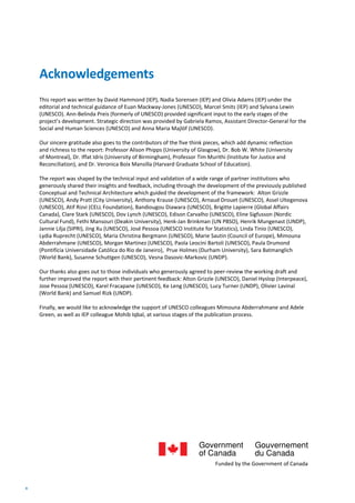 4
This report was written by David Hammond (IEP), Nadia Sorensen (IEP) and Olivia Adams (IEP) under the
editorial and technical guidance of Euan Mackway-Jones (UNESCO), Marcel Smits (IEP) and Sylvana Lewin
(UNESCO). Ann-Belinda Preis (formerly of UNESCO) provided significant input to the early stages of the
project’s development. Strategic direction was provided by Gabriela Ramos, Assistant Director-General for the
Social and Human Sciences (UNESCO) and Anna Maria Majlöf (UNESCO).
Our sincere gratitude also goes to the contributors of the five think pieces, which add dynamic reflection
and richness to the report: Professor Alison Phipps (University of Glasgow), Dr. Bob W. White (University
of Montreal), Dr. Iffat Idris (University of Birmingham), Professor Tim Murithi (Institute for Justice and
Reconciliation), and Dr. Veronica Boix Mansilla (Harvard Graduate School of Education).
The report was shaped by the technical input and validation of a wide range of partner institutions who
generously shared their insights and feedback, including through the development of the previously published
Conceptual and Technical Architecture which guided the development of the framework: Alton Grizzle
(UNESCO), Andy Pratt (City University), Anthony Krause (UNESCO), Arnaud Drouet (UNESCO), Assel Ultegenova
(UNESCO), Atif Rizvi (CELL Foundation), Bandiougou Diawara (UNESCO), Brigitte Lapierre (Global Affairs
Canada), Clare Stark (UNESCO), Dov Lynch (UNESCO), Edison Carvalho (UNESCO), Eline Sigfusson (Nordic
Cultural Fund), Fethi Mansouri (Deakin University), Henk-Jan Brinkman (UN PBSO), Henrik Mungenast (UNDP),
Jannie Lilja (SIPRI), Jing Xu (UNESCO), José Pessoa (UNESCO Institute for Statistics), Linda Tinio (UNESCO),
Lydia Ruprecht (UNESCO), Maria Christina Bergmann (UNESCO), Marie Sautin (Council of Europe), Mimouna
Abderrahmane (UNESCO), Morgan Martinez (UNESCO), Paola Leocini Bartoli (UNESCO), Paula Drumond
(Pontifícia Universidade Católica do Rio de Janeiro), Prue Holmes (Durham University), Sara Batmanglich
(World Bank), Susanne Schuttgen (UNESCO), Vesna Dasovic-Markovic (UNDP).
Our thanks also goes out to those individuals who generously agreed to peer-review the working draft and
further improved the report with their pertinent feedback: Alton Grizzle (UNESCO), Daniel Hyslop (Interpeace),
Jose Pessoa (UNESCO), Karel Fracapane (UNESCO), Ke Leng (UNESCO), Lucy Turner (UNDP), Olivier Lavinal
(World Bank) and Samuel Rizk (UNDP).
Finally, we would like to acknowledge the support of UNESCO colleagues Mimouna Abderrahmane and Adele
Green, as well as IEP colleague Mohib Iqbal, at various stages of the publication process.
Acknowledgements
Funded by the Government of Canada
 