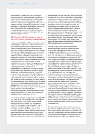 We Need to Talk: Measuring intercultural dialogue for peace and inclusion
58
rights protection. Forces include macro social and/or
institutional elements that either enable or hinder ICD, i.e.,
Stability and Non-violence, Governance and Citizenship,
Freedom of Expression, Horizontal Equality and Social
Cohesion, as well and supporting domains such as Inclusion
and Representation, Leadership and Organisation, Linkages
and Coherency and Skills and Values. Peered through the
lens of education, the data and analysis from the
framework proposes two timely invitations to re-think
educational practice: recasting our idea of the child and
that of learning environments.
4.2.2 Invitation 1: Re-casting our idea of
the child: toward a situated ecological view
In their analysis, UNESCO and IEP demonstrate that factors
enabling ICD show system-like qualities. That is, taken as a
whole, the macro societal structural domains such as a
country’s Stability and Non-violence, Governance and
Citizenship, Freedom of Expression and Horizontal Equality,
at once impact and are impacted by micro-level domains
such as dialogue participants’ Skills and Values, Inclusion
and Representation, Leadership and Organisation, and
Linkages and Coherency. The significant role attributed to
context and institutions in which ICD education takes place
is of special significance in the context of schooling
practices that centre on curriculum, pedagogy, assessment
and teacher education and all too often sees the world
surrounding classrooms and schools as an
epiphenomenon, or as graduates’ future labour markets
and civic participation destinations. Instead, the system-
like quality of conditions documented by the UNESCO
Framework invites us to reframe the relationship between
world and educational practice as mutually constitutive
— the world walks into our classrooms with our students
(and ourselves). Of special interest to educational practices
in increasingly dynamic, multi- and intercultural societies is
that we come to understand children and youth through an
ecological lens—i.e., understanding that children’s
formative experiences and sense of self are shaped by their
ongoing reciprocal interactions with their
microenvironments such as the ones we create in schools
and macro environments of cultural, political, economic
and historical forces amidst which they live.
A situated and ecological view (Bronfenbrenner 1994 2006,
Lave, 1991) invites us to re-cast the idea of the child that
drives daily practice in Education. It involves moving
beyond seeing children solely as “this second-grade
student” or “that student in my maths class” – that is,
beyond descriptors that foreground their role and
knowledge acquisition expectations in our current
educational institutions. Instead, peered through a situated
and ecological lens, children become social and cultural
agents, whose learning and development is informed by
and informs the contexts in which they grow. Through this
ecological view, educators continue to attend to individual
characteristics of the child, i.e. age, gender, nationality and
identities as they design instruction. They also attend to
children’s micro-worlds: family cultural traditions, peers
and communities, school, and neighbourhood climate. Yet
they further consider external influences such as the
messages the child receives through the media, local
politics and policies, legal status and rights, and macro
contexts including factors such as social cohesion,
governance, historical context, geopolitical location, and or
cultural/political climate vis a vis diversity and the
possibility of dialogue across difference. In sum, a situated
and ecological approach to our educational practice sheds
light on the fact that micro and macro dynamics with
system-like properties sets the conditions of possibility for
ICD and child development simultaneously.
Consider the micro-level contexts learners inhabit.
Educators working in increasingly diverse classrooms,
recognize that engaging children whose cultures,
languages and beliefs differ from their own demands
seeking to understand these children and their contexts
more fully and create space for children’s home languages,
cultural practices and beliefs in the classroom. Yet, too
many schools around the world exhibit a monocultural and
monolingual habitus that interrupts the possibility of ICD
exhibiting Inclusion and Representation. Such a worldview
privileges linguistic and cultural uniformity and views
diversity as a problem (Gogolin, 2002; Ruíz, 1984). At
school, many students are assessed as “deficient” in the
dominant language and cultural norms of society (English
in the U.S.). Meanwhile, their multilingual and
multicultural assets are rendered invisible, and their
personal stories and journeys find no place in classroom
conversations. Conversely, when educators value children’s
home cultures and languages, and when they honour
children’s capacity to straddle across cultures and
discursive communities, they are more likely to create
fertile learning environments for intercultural
understanding and dialogue. When such interactions are
made visible and become part of the fabric or ethos of a
classroom and are sustained over time, educators create
real opportunities to transform youngsters’ disposition to
ICD in and out of school. The UNESCO Framework results
suggest that creating such conditions might benefit from
skilful leadership, proactive inclusion and representation of
diverse cultural groups in schools and classrooms and from
proactive linkage with diverse cultural groups to enrich the
child’s experience.
Macro level forces matter. They involve issues of power
and influence. Children are not immune to the dominant
exclusionary narratives that permeate our societies. They
internalise these messages, often with devastating mental
health consequences. Awareness of such influences can
prepare educators to mitigate their impact on children
 