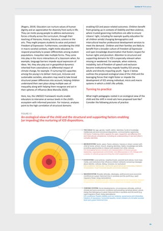 59
Section 4: Think pieces
(Rogers, 2019). Educators can nurture values of human
dignity and an appreciation for diversity from early in life.
They can invite young people to address exclusionary
forces critically across the curriculum, through their
teaching of literacies, history, literature, science or the
arts. They might prepare students to value and protect
Freedom of Expression. Furthermore, considering the child
in macro societal contexts, might invite educators to
respond proactively to power differentials among student
populations. Inequities take multiple forms. They come
into play in the micro interactions of a classroom when, for
example, language barriers impede equal expression of
ideas. Yet, they also play out in geopolitical dynamics
inherited from colonialisms or differential impact of
climate change, for example. If nurturing ICD capacities
among the young is to deliver more just, inclusive and
sustainable societies, educators may need to take broad
structural power differences into account, helping children
understand their own place along multiple axes of
inequality along with helping them recognize and act in
their spheres of influence (Boix Mansilla 2020).
Here, too, the UNESCO Framework results enable
educators to intervene at various levels in the child’s
ecosystem with informed precision. For instance, analyses
point to the high correlation of structural domains
An ecological view of the child and the structural and supporting factors enabling
(or impeding) the nurturing of ICD dispositions.
FIGURE 4.1
THE CHILD Her age, gender, health, ability, identities, funds of kowledge,
intellectual and socio emotional dispositions, communicative repertoires.
ICD factor: Fostering child’s capacity for open, respectful, and effective ICD
and intercultural competence, including an understanding of own and other’s
complex identities.
MICROSYSTEM: family, peers, friend, advisors, mentors in direct contact with
child at home, school, church, shaping identities, habits, knowledge and skills,
providing opportunities to interact with people from other cultures.
ICD leveraging factors: inclusion and representation of diverse groups,
leadership, organisational commitment, and effectiveness in ICD, linkage with
a variety of cultural groups enriching the child’s experience in ICD.
EXOSYSTEM: Local policies, neighborhoods, parental work-places, local mass
media, and institutions that influence children indirectly conveying messages
about identity, cultures, dialog, inclusion, (or exclusion)
ICD conditions: Democratic community governance and citizenship, freedom
of expression, local horizontal equality and social cohesion.
MACROSYSTEM: Broader attitudes, ideologies, political and socio-economic
conditions at a given historical time in societies and the world (e.g. rapid
migratory flows, rising nationalisms)
ICD conditions: Stability and non-violence, governance and citizenship, freedom
of expression, horizontal equality, social cohesion at a broader societal level.
CHRONO-SYSTEM: Social developments, circumstances, attitudes, political
climate and socio-economic conditions and prevailing narratives about culture,
dialog that belonging at a given historical time in societies and the world (e.g.
rapid migratory flows, rising nationalisms)
ICD conditions: Present stability and non-violence, governance and citizenship,
freedom of expresison, horizontal equality, social cohesion at a broader societal
level and a given historical time.
enabling ICD and peace-related outcomes. Children benefit
from growing up in contexts of Stability and Non-violence,
where trusted governing institutions are able to ensure
citizens’ right, including for example quality education for
all children amidst changing demographics and
intercultural teacher professional development services to
meet the demand. Children and their families are likely to
benefit from a broader culture of Freedom of Expression
and open knowledge dissemination that fosters respect for
human rights and pluralism. Attention to structural and
supporting domains for ICD is especially relevant when
missing or weakened. For example, when violence,
instability, lack of freedom of speech and exclusion
become institutional they impede healthy ICD among
adults and directly impacting youth. Figure 1 below
outlines the proposed ecological view of the child and the
leveraging forces that might foster or impede the
development of ICD among individual, micro and macro
systems in which a child’s life unfolds.
Turning to practice
What might pedagogies rooted in an ecological view of the
child and the shift in mind-sets here proposed look like?
Consider the following pictures of practice:
 