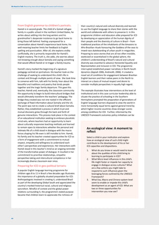 We Need to Talk: Measuring intercultural dialogue for peace and inclusion
60
From English grammar to children’s portraits.
Hamdi is in second grade. The child of a Somali refugee
family in a public school in the northern United States, he
writes about settling into the long winters and his
grandmother’s desperate insistence to go back home to
bring those left behind. Feeling unprepared for a
conversation about Hamdi’s experience back home, his
well-meaning teacher limits her feedback to English
spelling and punctuation. After all, she explains visibly
conflictedly, she is primarily responsible for Hamdi’s
English mastery. The truth is, she adds, she worries about
not knowing enough about Somalia and saying something
that would offend Hamdi or re-trigger a family trauma.
Hamdi’s story marked the beginning of a signature
pedagogy centred on portraiture. His teacher took on the
challenge of seeking to understand this child’s life in
context and through multiple points of view. She took time
to converse with him, talk with his family, hear about the
beautiful oral traditions and poetry that binds people
together and the tragic family departure. This gave this
teacher, Hamdi and, eventually, the classroom community
the opportunity to begin to build intercultural bridges that
would ultimately transform the teachers’ pedagogy. The
bridge they created was not one rooted in the efficient
exchange of fixed information about Somalia and the US.
The point was not to create a cultural brief about Somalia.
Rather, they established a process in which trust and
mutual discovery grew through the back and forth of
genuine interactions. This process took place in the context
of an educational institution seeking to embrace pluralistic
mind-sets, where teachers had an opportunity to learn
about culturally responsive teaching methods and learned
to remain open to interactions whether the personal and
intimate life of a child stood in dialogue with the macro
forces shaping his life even is still invisible to him. Hamdi,
his family and his teacher created opportunities for ICD as
a form of engagement with a commitment to mutual
respect, empathy and willingness to understand each
other’s perspectives and experiences. Her interactions with
Hamdi stood in this teacher’s mind as an ongoing reminder
of the transformative power of dialogue. It resulted in her
commitment to prioritise relationships, empathic
perspective-taking and intercultural competence in her
increasingly diverse classroom ever since.
Preparing for ICD in geo-political terrains
A popular English language learning programme for
children ages 8 to 11 in Brazil a few decades ago illustrates
the importance of a globally situated preparation for ICD.
Anthropologists involved in creating it, understood Brazil
as part of the developing Global South and appreciated the
country’s marked historical racial, cultural and religious
syncretism. Mindful of context and the global power
relations surrounding it, the programme’s stated purpose
became that children learn to appreciate the richness of
Select a child in your institution and explore
how an ecological view of such child might
contribute to the development of his or her
ICD capacities and dispositions.
1. What do you know or would need to learn
about the qualities of this child bring to
learning to participate in ICD?
2. What Micro level influences in this child’s
life might foster or impede her capacity to
engage in dialogue across cultures? What
are a few actions you might take to
respond to such influences given the
leveraging forces outlined by the UNESCO
Framework?
3. What Exo, Macro and Chrono-system level
seem to enable or impede this child’s
development as an agent of ICD. What are
two or three opportunities for
intervention you now see?
An ecological view: A moment to
reflect
their country’s natural and cultural diversity and learned
to use the English language to share their stories with the
world and collaborate with others to preserve it. In this
programme children and educators alike prepared for ICD
by developing an appreciation of the human dignity of
their people and the diversity of culture in Brazil – from
traditional practices of the inhabitants of the Amazons to
Afro-Brazilian rituals honouring the Goddess of the seas to
mixed-race skateboarding of urban youth in megacities.
Preparing to voice stories that are all too often invisible,
exoticized or essentialised in the global sphere, the
children’s understanding of Brazil’s natural and cultural
diversity was essential to advance Horizontal Equality and
Representation and Inclusion in ICD. The programme
interrupted established power narratives in North-South
dynamics (Appiah 2006, Andreotti, 2006). It created a
novel set of conditions for engagement between Brazilian
English learners and their native peers in the North to
interact on a basis of mutual respect and desire to
consider multiple perspectives in equally high regard.
The example illustrates how interventions at the level of
institutional and in this case curricular leadership able to
situate the practice of schooling in the Southern
Hemisphere prompted the preparation of generations of
English language learners disposed to view the world in
more horizontally equal terms against general trend by
which higher income countries show stronger scores
among conditions for ICD. Further, informed by the
UNESCO Framework outcomes policy initiatives can be
 