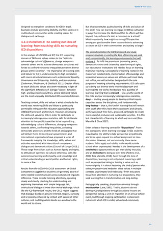 61
Section 4: Think pieces
designed to strengthen conditions for ICD in Brazil.
Examples include promoting Stability and Non-violence in
multicultural communities while creating spaces for
dialogue and exchange.
4.2.3 Invitation 2: Re-casting our idea of
learning: from teaching skills to nurturing
ICD dispositions
In the analysis of UNESCO and IEP, the ICD supporting
domain of Skills and Values relates to the “ability to
acknowledge cultural differences, change viewpoints
towards others and to activate democratic structures and
forces to confront horizontal inequalities between diverse
groups within societies”. The importance of teaching Skills
and Values for ICD is underscored by its high correlation
with macro structural domains such as Horizontal Equality,
Governance and Citizenship, Stability, and Non-violence
(Cederman, Weidmann, & Gleditsch 2011). Greater efforts
to teach Skills and Values also seem necessary in light of
the significant differences in average “scores” between
high- and low-income countries, where Skills and Values
are the most unequally distributed ICD associated domain.
Teaching content, skills and values is what schools do the
world over, rendering Skills and Values a particularly
permeable entry point for educators approaching the
UNESCO Framework architecture. However, developing
the skills and values for ICD, in order to participate in
increasingly heterogeneous societies, calls for deliberate
attention to the specific capacities to be targeted (e.g.,
acknowledging cultural differences, changing viewpoints
towards others, confronting inequalities, activating
democratic processes) and the kinds of pedagogies that
will deliver them. In recent years governments and
international organisations have proposed a series of
frameworks mapping the knowledge, skills, values and
attitudes associated with intercultural competence,
dialogue and democratic values (Council of Europe 2016.).
These range from values such as human dignity and rights,
to attitudes of openness to cultural otherness, skills like
autonomous learning and empathy, and knowledge and
critical understanding of world politics and human rights,
to name a few.
Results from the OECD PISA 2018 assessment of Global
Competence suggest that students are generally aware of
skills needed to communicate across cultural and linguistic
difference. These include listening attentively, speaking
slowly and clearly, checking for understanding and
explaining themselves with simple language. Yet,
intercultural dialogue is more than verbal exchange. Much
like the ICD Framework results, the OECD report suggests
that dialogue builds on genuine interest, respect, curiosity
and is typically enhanced by contact with people of other
cultures, and multilingualism stands as a window to the
world and to others.
But what constitutes quality learning of skills and values of
this kind? How can learning to engage in ICD be cultivated
in ways that increase the likelihood that its effects will live
beyond the confines of a test, a classroom or a school?
Most importantly, how might nurturing ICD capacities
among our youth enable them to contribute to advancing
a culture of ICD in their communities and society at large?
The second invitation the ICD framework and study
proposes involves re-casting the kind of learning we seek
and, concomitantly, the learning environments that will
nurture it. To fulfil the promise of promoting peace,
democratic values and citizenship based on equal rights,
our educational institutions will need to focus on learning
that is far-reaching. Conceptions of learning rooted in the
mastery of isolated skills, memorisation of knowledge and
occasional lessons on values and attitudes will most likely
not suffice, nor will activities designed with the sole
purpose of meeting schooling requirements. ICD calls upon
us to bring our diverse world into the classroom and
learning into the world. Needed are new qualities of
learning: learning that is relevant — vis a vis the world of
the child and our increasingly heterogeneous societies,
deep — inviting young people to develop critical inquiry
capacities across the disciplines, and fundamentally,
long-lasting — that is, the kind of learning that will remain
with youth after they leave their classrooms and schools,
as they go about their lives, grow and participate to create
more peaceful, inclusive and sustainable societies. It is this
last characteristic of learning to which we turn next (Boix
Mansilla & Chua 2017).
Enter a view or learning centred in “dispositions”. From
this standpoint, when learning to engage in ICD, students
may develop the ability to take perspective empathically,
and do so upon request in a school assignment or class
discussion. However, not uncommonly, these same
students fail to apply such ability in the world outside
school when unprompted. Needed is the development of a
sensitivity to opportunities to put their ability into play,
and an inclination to doing so over time (Perkins et al.,
2000, Boix Mansilla, 2018). Seen through the lens of
dispositions, learning is not only about mastering a skill
such as perspective taking or holding a value such as
human dignity. It is about becoming the kind of person who
takes perspective and embodies these values in multiple
contexts, unprompted and habitually. When educators
focus their attention in nurturing ICD dispositions, they
seek learning that is transformative and long-lasting.
Pedagogically speaking, dispositions develop through
enculturation (Lave, 1991). That is, students do not
develop ICD dispositions through occasional lessons on
perspective-taking, a unit on migration or an annual school
event, but through ongoing participation in classroom
cultures in which ICD is visibly valued and extensively
 