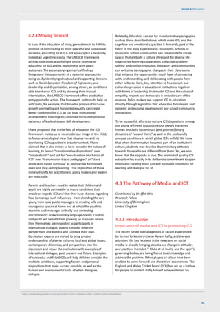 63
Section 4: Think pieces
4.2.4 Moving forward
In sum, if the education of rising generations is to fulfil its
promise of contributing to more peaceful and sustainable
societies, educating for ICD is not a luxury but a necessity,
indeed an urgent necessity. The UNESCO Framework
architecture sheds a useful light on the promise of
educating for ICD and its relationship with peace
outcomes. The accompanying empirical findings
foreground the opportunity of a systemic approach to
doing so. By identifying structural and supporting domains
such as Social Cohesion, Freedom of Expression, and
Leadership and Organisation, among others, as conditions
able to enhance ICD, and by showing their mutual
interrelation, the UNESCO Framework offers productive
entry points for action. The framework and results help us
anticipate, for example, that broader policies of inclusive
growth veering toward horizontal equality can create
better conditions for ICD, as can local institutional
arrangements fostering ICD-oriented micro interpersonal
dynamics of leadership and skill development.
I have proposed that in the field of education the ICD
Framework invites us to reconsider our image of the child,
to favour an ecological view that situates her and his
developing ICD capacities in broader context. I have
claimed that it also invites us to re-consider the nature of
learning, to favour “transformative dispositions” over
“isolated skills” and opt for “enculturation into habits of
ICD” over “transmission-based pedagogies” or “stand
alone skills-based curricula” as approaches for relevant,
deep and long-lasting learning. The implication of these
mind-set shifts for practitioners, policy makers and leaders
are noticeable.
Parents and teachers need to realize that children and
youth are highly permeable to macro conditions that
enable or impede ICD and that they have choices regarding
how to manage such influences - from shielding the very
young from toxic public messages, to creating safe and
courageous spaces at home and at school for youth to
examine such messages critically and contesting
discriminatory or exclusionary language openly. Children
and youth will benefit from growing up in spaces where
they themselves are respected as participants in
intercultural dialogue, able to consider different
perspectives and express and calibrate their own.
Curriculum experts are invited to bring greater
understanding of diverse cultures, local and global issues,
contemporary dilemmas, and perspectives into the
classroom and infuse the curriculum with examples of
intercultural dialogue, past, present and future. Examples
of successful and failed ICDs will help children consider the
multiple conditions, supporting factors and personal
dispositions that make success possible, as well as the
human and environmental costs of when dialogues
collapse.
4.3 The Pathway of Media and ICT
Contributed by Dr. Iffat Idris
Research Fellow
University of Birmingham
United Kingdom
4.3.1 Introduction
Importance of media and ICT in promoting ICD
The recent furore over allegations of racism experienced
by former Yorkshire cricketer Azeem Rafiq, and the vast
attention this has received in the news and on social
media, is already bringing about a sea change in attitudes
and practices in cricket.11
Clubs at all levels, and the sport’s
governing bodies, are being forced to acknowledge and
address the problem. Other players of colour have been
enabled to come forward and share their experiences. The
England and Wales Cricket Board (ECB) has set up a hotline
for people to contact. Rafiq himself believes he lost his
Relatedly, Educators can opt for transformative pedagogies
such as those described above, which make ICD, and the
cognitive and emotional capacities it demands, part of the
fabric of the daily experience in classrooms, schools or
museums. School communities can collaborate to create
spaces that embody a culture of respect for diverse life
trajectories fostering cooperation, collective problem-
solving and conflict resolution. Educators and communities
can welcome demographic changes in their classrooms
that enhance the opportunities youth have of connecting
with, understanding, and deliberating with people from
other cultures. Here, too, attention to free speech and
cultural expression in educational institutions, together
with forms of leadership that model ICD and the values of
empathy, respect and democracy it embodies are of the
essence. Policy makers can support ICD in education
directly through legislation that advocates for relevant and
systemic professional development and school-community
interactions.
To be successful, efforts to nurture ICD dispositions among
our young will need to puncture our deeply engrained
human proclivity to construct (and polarise) binary
dynamics of “us and them,” as well as the profoundly
unequal conditions in which global ICDs unfold. We know
that when discrimination becomes part of an institution’s
culture, students may develop discriminatory attitudes
towards those who are different from them. Yet, we also
know that the opposite is true. The promise of quality ICD
education lies exactly in its deliberate commitment to open
minds and creating more just and equitable conditions for
learning and dialogue for all.
11
https://www.theguardian.com/sport/2021/nov/17/azeem-rafiq-cricket-racism-revelations
 