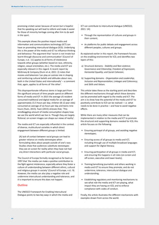 We Need to Talk: Measuring intercultural dialogue for peace and inclusion
64
promising cricket career because of racism but is hopeful
that his speaking out will lead to reform and make it easier
for those of minority heritage coming after him to do well
in the sport.
This example shows the positive impact media and
information and communications technology (ICT) can
have on promoting intercultural dialogue (ICD). Underlying
this is the power of the media and ICT to influence thinking
and behaviour. The argument that ‘racism is not innate but
learnt through discourse and communication’ (Council of
Europe, n.d.: 11) applies to all forms of intolerance
towards other groups (whether based on race, ethnicity,
religion, sexual orientation, etc.). The media and ICT are
especially relevant in this regard. A recent report by
McKinsey & Company (Dunn et al, 2021: 2) notes that
movies and television ’can play an outsize role in shaping
and reinforcing cultural beliefs and attitudes about race,
both in the United States and internationally’ – a comment
that, again, applies to all forms of ‘the other’.
This disproportionate influence stems in large part from
the significant amount of time people spend on different
forms of media and ICT. In 2015 the average US resident
consumed traditional and digital media for an average of
approximately 15.5 hours per day; children (8-12 year olds)
consumed an average of six hours per day and teens nine
hours (Yuen, 2015). Yuen (2015) stresses that, ‘This
mindboggling amount of media consumption shapes how
we see the world which we live in. Though they are largely
fictional, on-screen images can shape our views of reality’.
The media and ICT are especially influential in the context
of diverse, multicultural societies in which direct
engagement between different groups is limited.
(A) lack of contact between racial groups can lead to
greater reliance on media stereotypes when
formulating ideas about people outside of one’s race.
Studies show that audiences substitute stereotypes
they see on screen for reality when they have not had
any direct interactions with particular social groups.
The Council of Europe formally recognised as far back as
1997 that ‘the media can make a positive contribution to
the fight against intolerance, especially where they foster a
culture of understanding between different ethnic, cultural
and religious groups in society’ (Council of Europe, n.d.: 9).
However, the media can also play a negative role and
undermine intercultural understanding and tolerance, and
it is important to ensure this does not happen.
Outline
The UNESCO Framework for Enabling Intercultural
Dialogue points to two key ways in which the media and
ICT can contribute to intercultural dialogue (UNESCO,
2021: 14):
• Through the representation of cultures and groups in
their content;
• As platforms for public debate and engagement across
different peoples, cultures and groups.
As explained earlier in this report, the framework focuses
on the enabling environment for ICD, and identifies two
layers of this:
a) Structural domains - Stability and Non-violence;
Governance and Citizenship; Freedom of Expression;
Horizontal Equality; and Social Cohesion;
b) Supporting domains - Organisation and Leadership;
Inclusion and Representation; Linkages and Coherency;
and Skills and Values.
This article takes these as the starting point and describes
the different mechanisms through which these domains
can be promoted with regard to the media and ICT. The
aim is to show how the potential of the media and ICT to
positively contribute to ICD can be realised – i.e. what
needs to be done in practice – and how to avoid negative
effects.
While there are many other measures that can be
implemented in relation to the media and ICT to promote
the structural and supporting domains needed for ICD, this
article focuses on the following:
• Ensuring portrayal of all groups, and avoiding negative
stereotypes;
• Ensuring access of all groups to media and ICT,
including through use of multiple broadcast languages
and support for digital literacy;
• Ensuring participation of all groups in media and ICT,
and ensuring this happens in all roles (on-screen and
off-screen, executive and lower levels);
• Training/sensitising journalists and others working in
media and ICT to ensure they promote, and do not
undermine, tolerance, intercultural dialogue and
understanding;
• Establishing regulatory and monitoring mechanisms to
see what role the media and ICT are playing, what
impact they are having on ICD, and to enforce
compliance with codes of conduct.
Finally, the article illustrates the different mechanisms with
examples drawn from across the world.
 