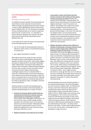 65
Section 4: Think pieces
4.3.2 Portrayal of minorities/others in
media
Importance and approach
The UNESCO framework identifies Horizontal Equality and
Social Cohesion as two important structural domains.
‘Without equality, the playing field for the groups involved
is uneven or tilted, affecting their ability to communicate
openly’ (UNESCO, 2021: 21). The framework also identifies
Inclusion and Representation as an important supporting
domain for ICD. ‘For genuine ICD….it is imperative to
involve individuals and groups who represent ‘the other’
both inside and outside of the represented cultures’
(UNESCO, 2021: 22).
In the context of the media, this means ensuring portrayal
of minorities/other groups such that:
• one, the full range of societal (population) diversity is
reflected in media content, so minorities/other groups
are actually seen;
• two, negative stereotypes are avoided.
With regard to the former, people of colour and other
minorities are often missing altogether (Horizontal (in)
Equality). And when they are seen, unfortunately, negative
portrayals are highly prevalent. According to Washington
(2019), ‘Media depicts stereotypical representations for
people of colour and women, whether through Hollywood
or on the news, as violent criminals, the help, terrorists,
submissive characters, highly sexualised beings,
unintelligent people and more’. Castaneda (2018: 7)
echoes this, noting that while racial minority stereotypes
in the media vary across ethnic/racial groups, at their core
there are similarities that cut across all of them: ‘Meaning,
these racial/ethnic groups are consistently represented in
the media as hypersexual, violent, unintelligent, dishonest
and consistently poor’.
Positive portrayal of minorities and excluded groups is
important for the promotion of Horizontal Equality, and
Inclusion and Representation for a number of reasons:
• Inclusion of such groups reflects societies which are
multicultural and multi-ethnic; exclusion sends the
signal that they are unimportant or not valued.
Thomas (2018, cited in Washington, 2019) asserts, ‘the
lack of inclusion sends a hostile message, whether
intended or not, that other voices are not valued or
welcome to join the conversation’. Washington (2019)
stresses that, ‘Seeing oneself on screen is crucial…
people feel validated and a sense of worth by seeing
themselves reflected on screen’.
• Negative stereotypes in the media and ICT are taken
up by people in society, and influence how they
perceive and interact with members of those groups,
and how such groups are treated. Writing in the
context of the United States, Castaneda (2018: 7-8)
explains that by representing racial minorities through
negative stereotypes ‘it raises the question as to
whether “these people” have a right to the societal
resources available to those who hare part of a
productive populace…these populations are then
granted limited privileges in civil society’. She adds that
the negative impact is not only experienced by
individuals ‘but also in the kinds of biased policies and
practices that are instituted by educational, economic
or political institutions’. Such portrayals thus lead to
inequality and lack of representation as well as
undermine social cohesion.
• Negative stereotypes undermine the confidence of
members of those groups. Conversely, inclusion of such
groups in positive images builds confidence and
empowers members of these groups. According to
Yuen (2019), ‘the erasure and negative portrayals of
people of colour can adversely affect how people of
colour see themselves. Prolonged television exposure
predicts a decrease in self-esteem for all girls and for
black boys, and an increase in self-esteem for white
boys. These differences correlate with the racial and
gender biases in Hollywood, which casts only white
men as heroes, while erasing or subordinating other
groups as villains, sidekicks and sexual objects’. Horton,
Price and Brown (cited in Washington, 2019) explain
the long-term effects: ‘when images and ideas
presented at a young age take hold, and are reinforced
over years of viewing, these images become reality and
once these stereotypes and misconceptions become
ingrained in the psyche of…children, they become
self-perpetuating’.
Horizontal Equality and Inclusion and Representation, in
turn promote Social Cohesion: ‘the sense of belonging,
trust and community’ (UNESCO, 2021: 22). Whether and
the ways in which the media portray diverse groups in
society directly impacts intercultural tolerance and
understanding in society. Castaneda (2018: 9) notes in
relation to the US: ‘Media images create meaning, and as
the demographics in the US and across the Americas,
continue to shift towards more people of colour, those
images will mean the difference between intersectional
inclusion and violent exclusion’. Social Cohesion is
promoted as different groups develop greater familiarity
and understanding of each other – by seeing societal
diversity in the media – and this helps change perceptions
of ‘us vs. them’ and ‘the other’ into feelings of ‘we’, i.e.
belonging to a single community.
 