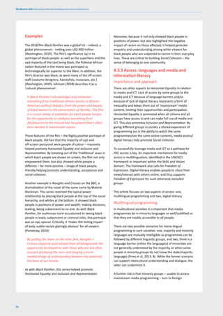 We Need to Talk: Measuring intercultural dialogue for peace and inclusion
66
Examples
The 2018 film Black Panther was a global hit – indeed, a
global phenomenon - netting over US$ 900 million
(Washington, 2019). The film’s significance lay in its
portrayal of black people: as well as the superhero and the
vast majority of the cast being black, the fictional African
nation featured in the movie was portrayed as
technologically far superior to the West. In addition, the
film’s director was black, as were many of the off-screen
staff (costume designers, hairstylists, musicians, etc.)
(Washington, 2019). Johnson (2018) describes it as a
‘cultural phenomenon’:
It [Black Panther] acknowledges and celebrates
everything from traditional African society to African-
American political debates, from the power and beauty
of black women to the preservation of identity…The film
is a crucial stamp of validation for black people hungry
for the opportunity to celebrate everything from
Afrofuturism to the natural hair movement that’s often
been derided in mainstream spaces.
These features of the film – the highly positive portrayal of
black people, the fact that the majority of cast and
off-screen personnel were people of colour – massively
helped promote Horizontal Equality and Inclusion and
Representation. By breaking out of the ‘traditional’ ways in
which black people are shown on screen, the film not only
empowered them, but also showed white people a
different – far more positive – image of black people,
thereby helping promote understanding, acceptance and
social cohesion.
Another example is Noughts and Crosses on the BBC, a
dramatization of the novel of the same name by Malorie
Blackman. This series reversed the typical power
relationship by placing black people at the top of the social
hierarchy, and whites at the bottom. It showed black
people in positions of power and wealth, making decisions,
leading, being subservient to no one. As with Black
Panther, for audiences more accustomed to seeing black
people in lowly, subservient or criminal roles, this portrayal
was an eye-opener. Critically, it ‘makes the lasting impact
of daily, subtle racism glaringly obvious’ for all viewers
(Pometsey, 2020):
By putting the shoes on the other feet, Noughts +
Crosses elegantly gives people from all backgrounds the
opportunity to empathise with those who are too often
accused of playing the race card, forging a much-
needed bridge of understanding between the polarised
fractions of our society.
As with Black Panther, this series helped promote
Horizontal Equality and Inclusion and Representation.
Moreover, because it not only showed black people in
positions of power, but also highlighted the negative
impact of racism on those affected, it helped generate
empathy and understanding among white viewers for
black people who are subjected to racism in their everyday
lives. These are critical to building Social Cohesion – the
sense of belonging to one community.
4.3.3 Access: languages and media and
information literacy
Importance and approach
There are other aspects to Horizontal Equality in relation
to media and ICT. Lack of access by some groups to the
media and ICT because of language barriers and/or
because of lack of digital literacy represents a form of
inequality and keeps them out of ‘mainstream’ media
content, limiting their opportunities and participation.
Horizontal Equality is promoted when all citizens and all
groups have access to and can make full use of media and
ICT. This also promotes Inclusion and Representation. By
giving different groups in society a shared experience of
programming (as in the ability to watch the same
programmes/see the same online content), media access/
digital literacy help promote Social Cohesion.
To successfully leverage media and ICT as a pathway for
ICD, access is key. An important mechanism for media
access is multilingualism, identified in the UNESCO
framework as important within the Skills and Values
domain. The framework also calls for Freedom of
Expression. Digital literacy enables people to share their
views/interact with others online, and thus supports
Freedom of Expression for such otherwise excluded
groups.
This article focuses on two aspects of access: one,
multilingual programming and two, digital literacy.
Multilingual programming
In multicultural societies it is important that media
programmes be in minority languages as well/subtitled so
that they are readily accessible to all people.
There are two possible scenarios for mono-lingual
programming in such societies: one, majority and minority
languages are mutually intelligible so programmes can be
followed by different linguistic groups; and two, there is a
language barrier (either the language(s) of minorities are
not generally understood by the majority, or when some
people in minority groups do not know the state/majority
language) (Prina et al, 2013: 8). While the former scenario
can support intercultural understanding and dialogue, the
latter can undermine it.
A further risk is that minority groups – unable to access
mainstream media programming – turn to foreign
 